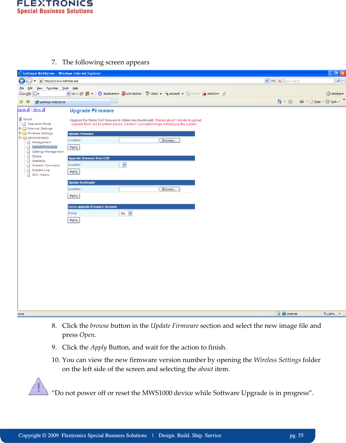     Copyright &copy; 2009  Flextronics Special Business Solutions    |    Design. Build. Ship. Service                                                  pg. 55  7. The following screen appears  8. Click the browse button in the Update Firmware section and select the new image file and press Open. 9. Click the Apply Button, and wait for the action to finish. 10. You can view the new firmware version number by opening the Wireless Settings folder on the left side of the screen and selecting the about item.   &ldquo;Do not power off or reset the MWS1000 device while Software Upgrade is in progress&rdquo;. 