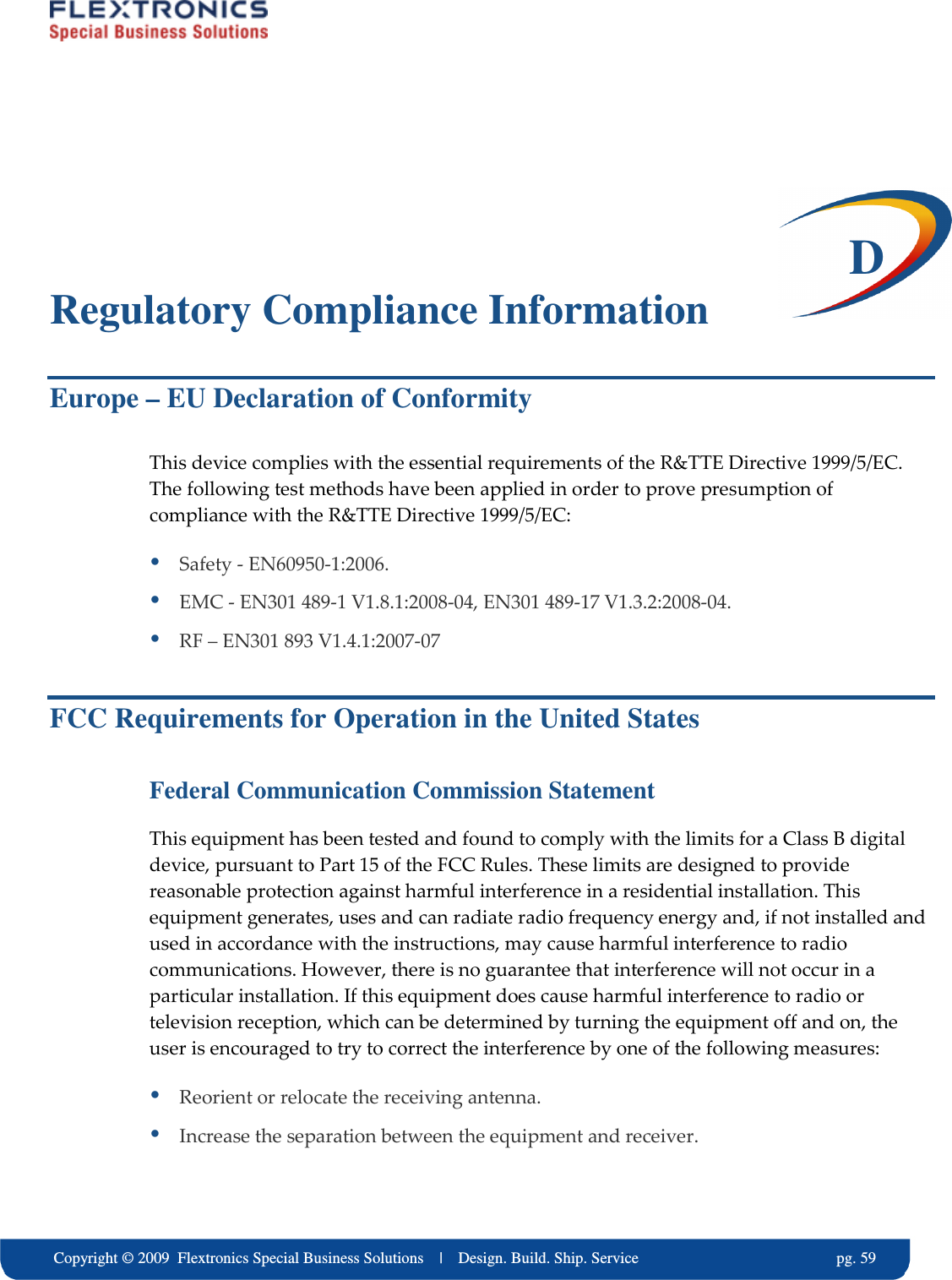     Copyright &copy; 2009  Flextronics Special Business Solutions    |    Design. Build. Ship. Service                                                  pg. 59  D Regulatory Compliance Information Europe &ndash; EU Declaration of Conformity This device complies with the essential requirements of the R&amp;TTE Directive 1999/5/EC. The following test methods have been applied in order to prove presumption of compliance with the R&amp;TTE Directive 1999/5/EC:  Safety - EN60950-1:2006.  EMC - EN301 489-1 V1.8.1:2008-04, EN301 489-17 V1.3.2:2008-04.  RF &ndash; EN301 893 V1.4.1:2007-07 FCC Requirements for Operation in the United States Federal Communication Commission Statement This equipment has been tested and found to comply with the limits for a Class B digital device, pursuant to Part 15 of the FCC Rules. These limits are designed to provide reasonable protection against harmful interference in a residential installation. This equipment generates, uses and can radiate radio frequency energy and, if not installed and used in accordance with the instructions, may cause harmful interference to radio communications. However, there is no guarantee that interference will not occur in a particular installation. If this equipment does cause harmful interference to radio or television reception, which can be determined by turning the equipment off and on, the user is encouraged to try to correct the interference by one of the following measures:  Reorient or relocate the receiving antenna.  Increase the separation between the equipment and receiver. 