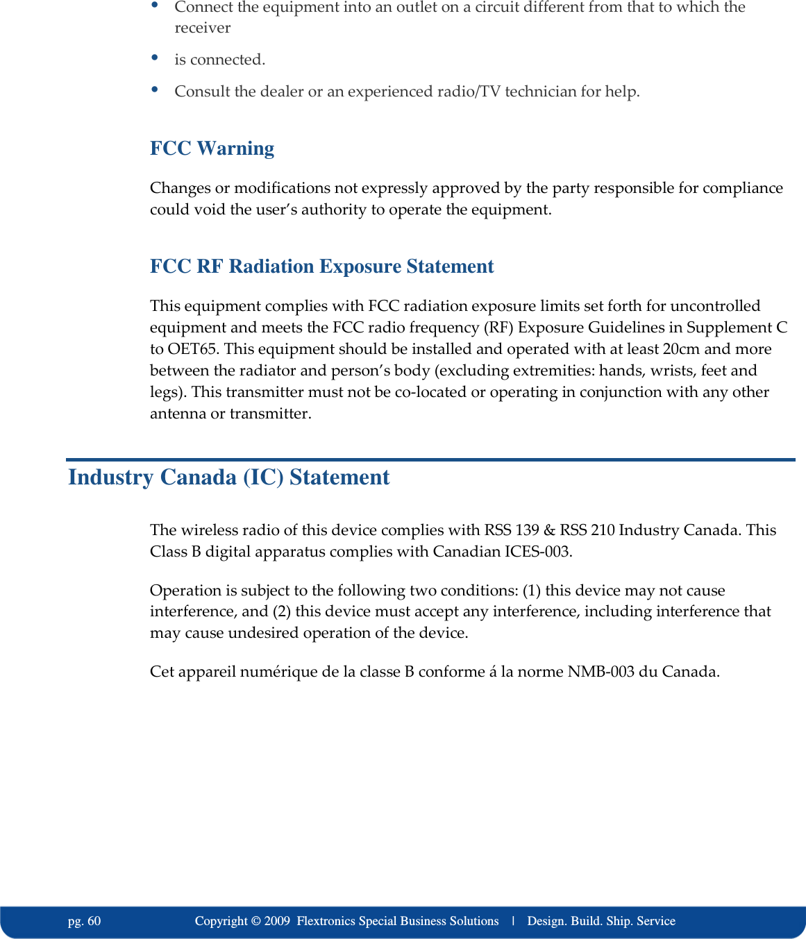   pg. 60                             Copyright &copy; 2009  Flextronics Special Business Solutions    |    Design. Build. Ship. Service  Connect the equipment into an outlet on a circuit different from that to which the receiver  is connected.  Consult the dealer or an experienced radio/TV technician for help. FCC Warning Changes or modifications not expressly approved by the party responsible for compliance could void the user&rsquo;s authority to operate the equipment. FCC RF Radiation Exposure Statement This equipment complies with FCC radiation exposure limits set forth for uncontrolled equipment and meets the FCC radio frequency (RF) Exposure Guidelines in Supplement C to OET65. This equipment should be installed and operated with at least 20cm and more between the radiator and person&rsquo;s body (excluding extremities: hands, wrists, feet and legs). This transmitter must not be co-located or operating in conjunction with any other antenna or transmitter. Industry Canada (IC) Statement The wireless radio of this device complies with RSS 139 &amp; RSS 210 Industry Canada. This Class B digital apparatus complies with Canadian ICES-003. Operation is subject to the following two conditions: (1) this device may not cause interference, and (2) this device must accept any interference, including interference that may cause undesired operation of the device. Cet appareil num&eacute;rique de la classe B conforme &aacute; la norme NMB-003 du Canada.    