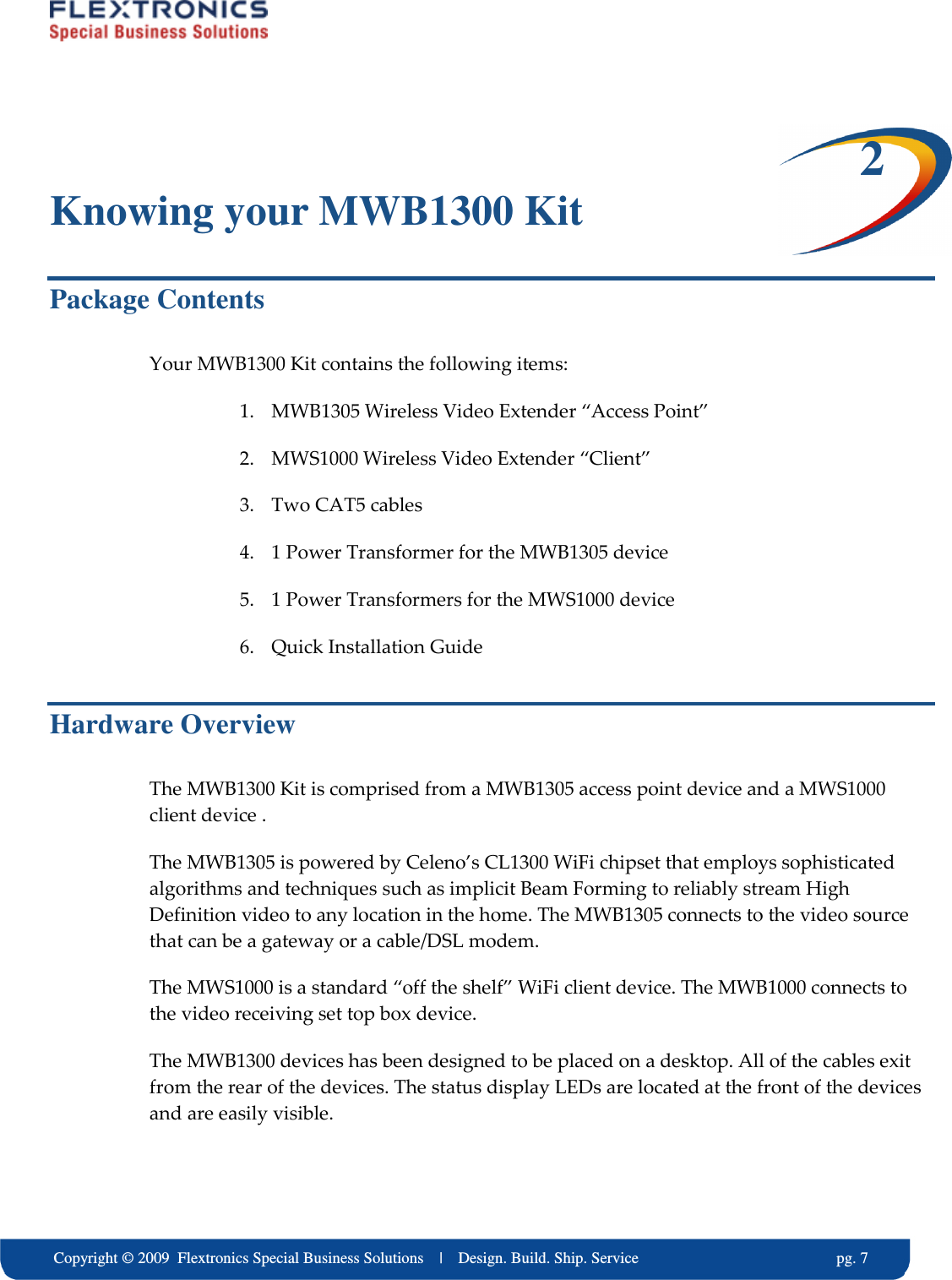     Copyright &copy; 2009  Flextronics Special Business Solutions    |    Design. Build. Ship. Service                                                  pg. 7 2 Knowing your MWB1300 Kit Package Contents  Your MWB1300 Kit contains the following items: 1. MWB1305 Wireless Video Extender &ldquo;Access Point&rdquo; 2. MWS1000 Wireless Video Extender &ldquo;Client&rdquo; 3. Two CAT5 cables 4. 1 Power Transformer for the MWB1305 device 5. 1 Power Transformers for the MWS1000 device 6. Quick Installation Guide Hardware Overview The MWB1300 Kit is comprised from a MWB1305 access point device and a MWS1000 client device . The MWB1305 is powered by Celeno&rsquo;s CL1300 WiFi chipset that employs sophisticated algorithms and techniques such as implicit Beam Forming to reliably stream High Definition video to any location in the home. The MWB1305 connects to the video source that can be a gateway or a cable/DSL modem. The MWS1000 is a standard &ldquo;off the shelf&rdquo; WiFi client device. The MWB1000 connects to the video receiving set top box device. The MWB1300 devices has been designed to be placed on a desktop. All of the cables exit from the rear of the devices. The status display LEDs are located at the front of the devices and are easily visible. 