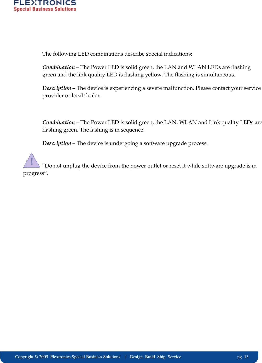     Copyright &copy; 2009  Flextronics Special Business Solutions    |    Design. Build. Ship. Service                                                  pg. 13  The following LED combinations describe special indications: Combination &ndash; The Power LED is solid green, the LAN and WLAN LEDs are flashing green and the link quality LED is flashing yellow. The flashing is simultaneous. Description &ndash; The device is experiencing a severe malfunction. Please contact your service provider or local dealer.  Combination &ndash; The Power LED is solid green, the LAN, WLAN and Link quality LEDs are flashing green. The lashing is in sequence. Description &ndash; The device is undergoing a software upgrade process.    &ldquo;Do not unplug the device from the power outlet or reset it while software upgrade is in progress&rdquo;.   