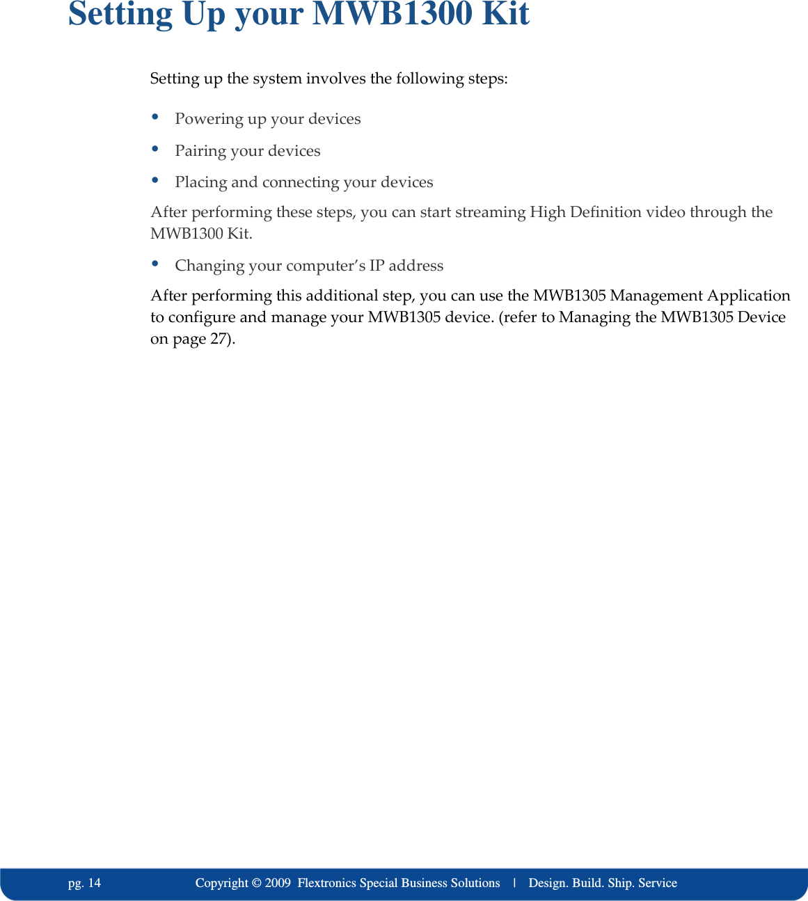   pg. 14                             Copyright &copy; 2009  Flextronics Special Business Solutions    |    Design. Build. Ship. Service  Setting Up your MWB1300 Kit Setting up the system involves the following steps:  Powering up your devices  Pairing your devices  Placing and connecting your devices After performing these steps, you can start streaming High Definition video through the MWB1300 Kit.  Changing your computer&rsquo;s IP address After performing this additional step, you can use the MWB1305 Management Application to configure and manage your MWB1305 device. (refer to Managing the MWB1305 Device on page 27).  