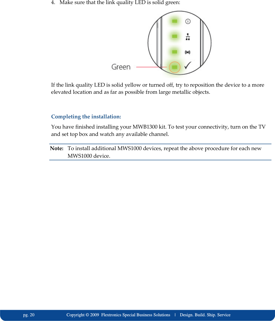   pg. 20                             Copyright &copy; 2009  Flextronics Special Business Solutions    |    Design. Build. Ship. Service 4. Make sure that the link quality LED is solid green:   If the link quality LED is solid yellow or turned off, try to reposition the device to a more elevated location and as far as possible from large metallic objects.  Completing the installation: You have finished installing your MWB1300 kit. To test your connectivity, turn on the TV and set top box and watch any available channel. Note:  To install additional MWS1000 devices, repeat the above procedure for each new MWS1000 device. 