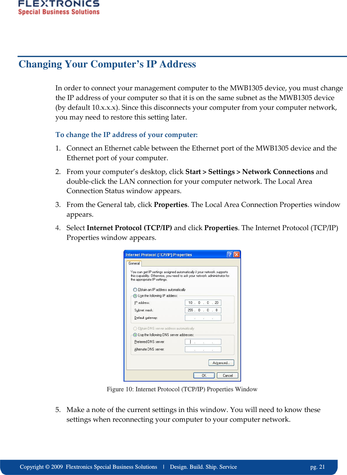     Copyright &copy; 2009  Flextronics Special Business Solutions    |    Design. Build. Ship. Service                                                  pg. 21 Changing Your Computer&rsquo;s IP Address In order to connect your management computer to the MWB1305 device, you must change the IP address of your computer so that it is on the same subnet as the MWB1305 device (by default 10.x.x.x). Since this disconnects your computer from your computer network, you may need to restore this setting later. To change the IP address of your computer: 1. Connect an Ethernet cable between the Ethernet port of the MWB1305 device and the Ethernet port of your computer. 2. From your computer&rsquo;s desktop, click Start > Settings > Network Connections and double-click the LAN connection for your computer network. The Local Area Connection Status window appears. 3. From the General tab, click Properties. The Local Area Connection Properties window appears. 4. Select Internet Protocol (TCP/IP) and click Properties. The Internet Protocol (TCP/IP) Properties window appears.  Figure 10: Internet Protocol (TCP/IP) Properties Window 5. Make a note of the current settings in this window. You will need to know these settings when reconnecting your computer to your computer network. 