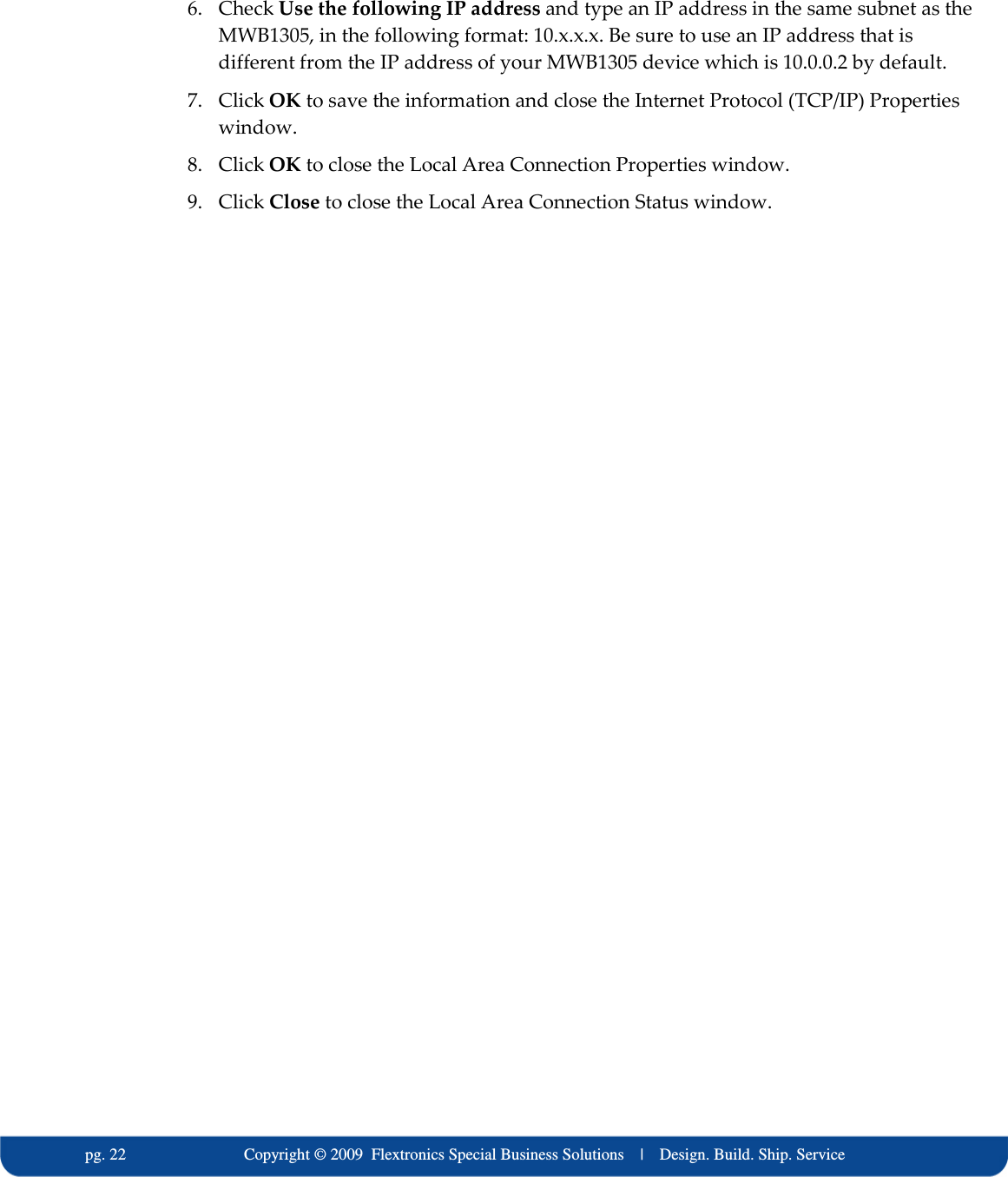   pg. 22                             Copyright &copy; 2009  Flextronics Special Business Solutions    |    Design. Build. Ship. Service 6. Check Use the following IP address and type an IP address in the same subnet as the MWB1305, in the following format: 10.x.x.x. Be sure to use an IP address that is different from the IP address of your MWB1305 device which is 10.0.0.2 by default. 7. Click OK to save the information and close the Internet Protocol (TCP/IP) Properties window. 8. Click OK to close the Local Area Connection Properties window. 9. Click Close to close the Local Area Connection Status window.