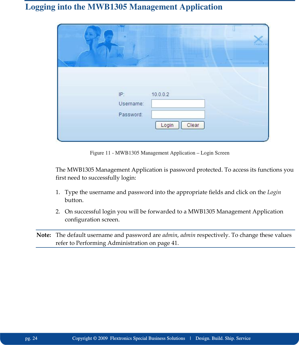   pg. 24                             Copyright &copy; 2009  Flextronics Special Business Solutions    |    Design. Build. Ship. Service Logging into the MWB1305 Management Application  Figure 11 - MWB1305 Management Application &ndash; Login Screen The MWB1305 Management Application is password protected. To access its functions you first need to successfully login: 1. Type the username and password into the appropriate fields and click on the Login button. 2. On successful login you will be forwarded to a MWB1305 Management Application configuration screen. Note:  The default username and password are admin, admin respectively. To change these values refer to Performing Administration on page 41.   
