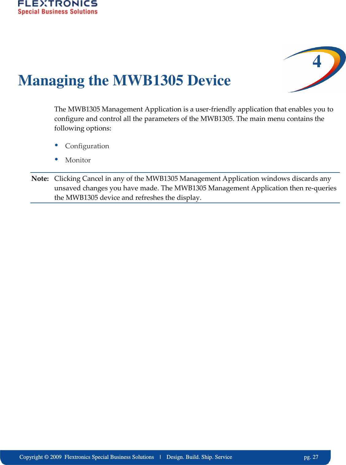     Copyright &copy; 2009  Flextronics Special Business Solutions    |    Design. Build. Ship. Service                                                  pg. 27 4 Managing the MWB1305 Device The MWB1305 Management Application is a user-friendly application that enables you to configure and control all the parameters of the MWB1305. The main menu contains the following options:  Configuration  Monitor Note:  Clicking Cancel in any of the MWB1305 Management Application windows discards any unsaved changes you have made. The MWB1305 Management Application then re-queries the MWB1305 device and refreshes the display. 