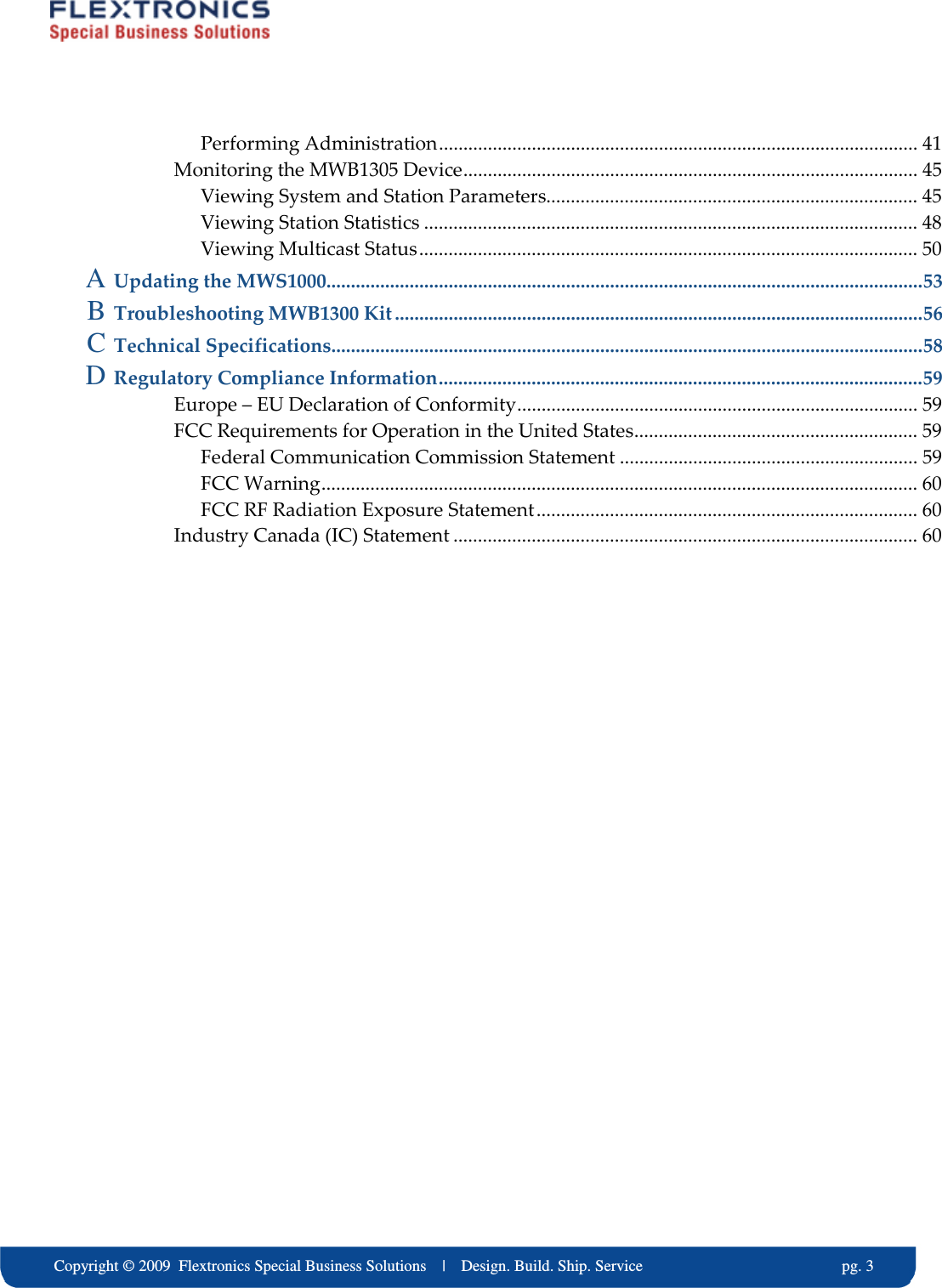     Copyright &copy; 2009  Flextronics Special Business Solutions    |    Design. Build. Ship. Service                                                  pg. 3 Performing Administration.................................................................................................. 41 Monitoring the MWB1305 Device............................................................................................. 45 Viewing System and Station Parameters............................................................................ 45 Viewing Station Statistics ..................................................................................................... 48 Viewing Multicast Status...................................................................................................... 50 A Updating the MWS1000..........................................................................................................................53 B Troubleshooting MWB1300 Kit............................................................................................................56 C Technical Specifications.........................................................................................................................58 D Regulatory Compliance Information...................................................................................................59 Europe &ndash; EU Declaration of Conformity.................................................................................. 59 FCC Requirements for Operation in the United States.......................................................... 59 Federal Communication Commission Statement ............................................................. 59 FCC Warning.......................................................................................................................... 60 FCC RF Radiation Exposure Statement.............................................................................. 60 Industry Canada (IC) Statement ............................................................................................... 60   