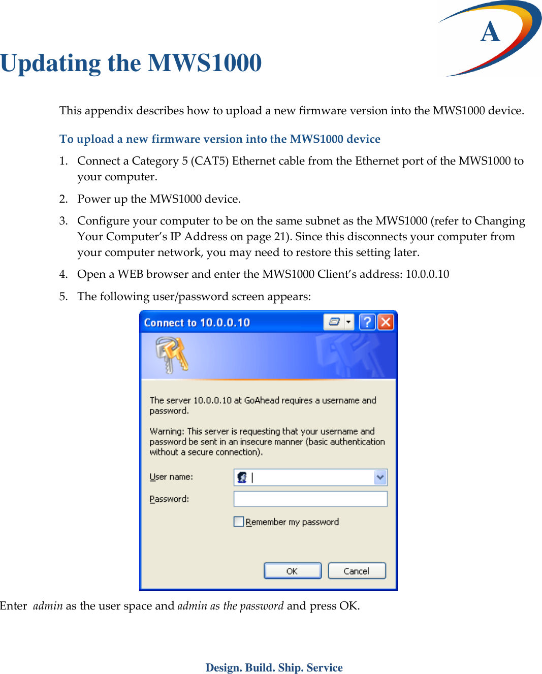  Design. Build. Ship. Service  A Updating the MWS1000 This appendix describes how to upload a new firmware version into the MWS1000 device. To upload a new firmware version into the MWS1000 device 1. Connect a Category 5 (CAT5) Ethernet cable from the Ethernet port of the MWS1000 to your computer. 2. Power up the MWS1000 device. 3. Configure your computer to be on the same subnet as the MWS1000 (refer to Changing Your Computer&rsquo;s IP Address on page 21). Since this disconnects your computer from your computer network, you may need to restore this setting later. 4. Open a WEB browser and enter the MWS1000 Client&rsquo;s address: 10.0.0.10 5. The following user/password screen appears:  Enter  admin as the user space and admin as the password and press OK. 