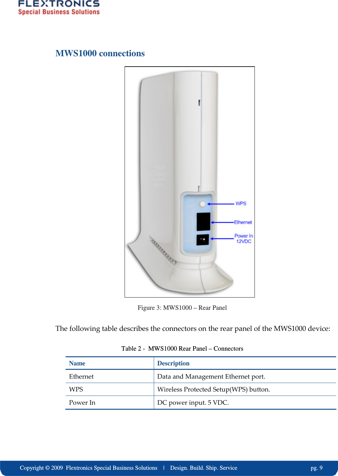     Copyright &copy; 2009  Flextronics Special Business Solutions    |    Design. Build. Ship. Service                                                  pg. 9 MWS1000 connections  Figure 3: MWS1000 &ndash; Rear Panel The following table describes the connectors on the rear panel of the MWS1000 device: Table 2 -  MWS1000 Rear Panel &ndash; Connectors Name  Description Ethernet   Data and Management Ethernet port. WPS  Wireless Protected Setup(WPS) button. Power In  DC power input. 5 VDC. 
