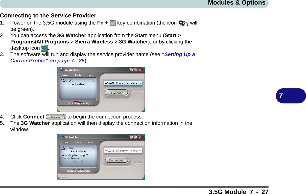 Modules &amp; Options3.5G Module 7 - 277Connecting to the Service Provider1. Power on the 3.5G module using the Fn +   key combination (the icon   will be green).2. You can access the 3G Watcher application from the Start menu (Start &gt; Programs/All Programs &gt; Sierra Wireless &gt; 3G Watcher), or by clicking the desktop icon  .3. The software will run and display the service provider name (see “Setting Up a Carrier Profile” on page 7 - 25).4. Click Connect   to begin the connection process.5. The 3G Watcher application will then display the connection information in the window.