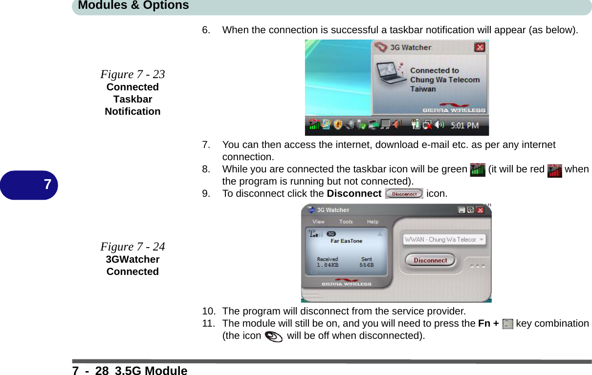 Modules &amp; Options7 - 28 3.5G Module76. When the connection is successful a taskbar notification will appear (as below).7. You can then access the internet, download e-mail etc. as per any internet connection.8. While you are connected the taskbar icon will be green   (it will be red   when the program is running but not connected).9. To disconnect click the Disconnect  icon.10. The program will disconnect from the service provider.11. The module will still be on, and you will need to press the Fn +   key combination (the icon   will be off when disconnected).Figure 7 - 23Connected Taskbar NotificationFigure 7 - 243GWatcher Connected