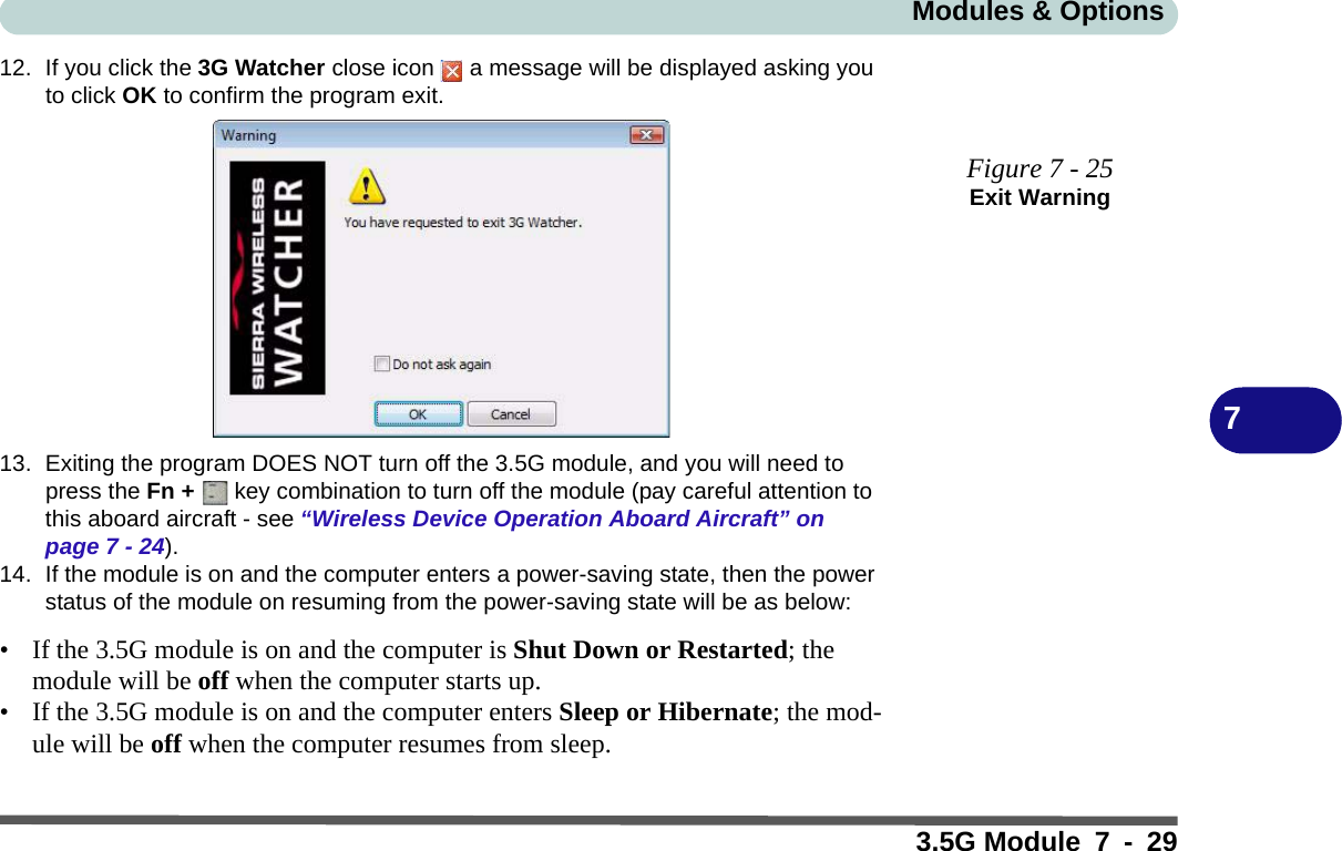 Modules &amp; Options3.5G Module 7 - 29712. If you click the 3G Watcher close icon   a message will be displayed asking you to click OK to confirm the program exit. 13. Exiting the program DOES NOT turn off the 3.5G module, and you will need to press the Fn +   key combination to turn off the module (pay careful attention to this aboard aircraft - see “Wireless Device Operation Aboard Aircraft” on page 7 - 24).14. If the module is on and the computer enters a power-saving state, then the power status of the module on resuming from the power-saving state will be as below:• If the 3.5G module is on and the computer is Shut Down or Restarted; the module will be off when the computer starts up.• If the 3.5G module is on and the computer enters Sleep or Hibernate; the mod-ule will be off when the computer resumes from sleep.Figure 7 - 25Exit Warning