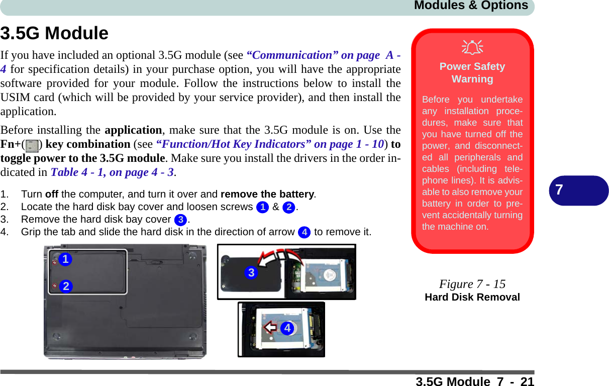 Modules &amp; Options3.5G Module 7 - 2173.5G ModuleIf you have included an optional 3.5G module (see “Communication” on page  A -4 for specification details) in your purchase option, you will have the appropriatesoftware provided for your module. Follow the instructions below to install theUSIM card (which will be provided by your service provider), and then install theapplication.Before installing the application, make sure that the 3.5G module is on. Use theFn+() key combination (see “Function/Hot Key Indicators” on page 1 - 10) totoggle power to the 3.5G module. Make sure you install the drivers in the order in-dicated in Table 4 - 1, on page 4 - 3.1. Turn off the computer, and turn it over and remove the battery.2. Locate the hard disk bay cover and loosen screws   &amp;  .3. Remove the hard disk bay cover  .4. Grip the tab and slide the hard disk in the direction of arrow   to remove it.Power Safety WarningBefore you undertakeany installation proce-dures, make sure thatyou have turned off thepower, and disconnect-ed all peripherals andcables (including tele-phone lines). It is advis-able to also remove yourbattery in order to pre-vent accidentally turningthe machine on.Figure 7 - 15Hard Disk Removal12343214