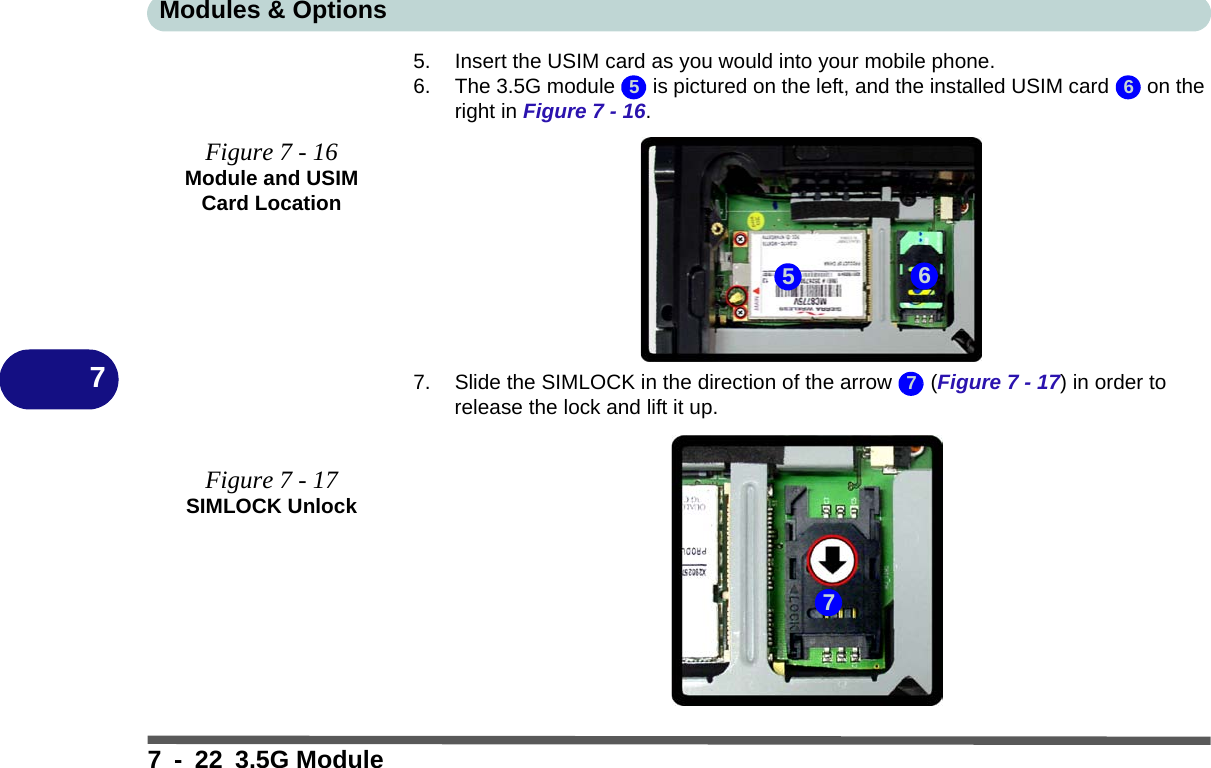 Modules &amp; Options7 - 22 3.5G Module75. Insert the USIM card as you would into your mobile phone.6. The 3.5G module   is pictured on the left, and the installed USIM card   on the right in Figure 7 - 16.7. Slide the SIMLOCK in the direction of the arrow   (Figure 7 - 17) in order to release the lock and lift it up.Figure 7 - 16Module and USIM Card LocationFigure 7 - 17SIMLOCK Unlock5 65677