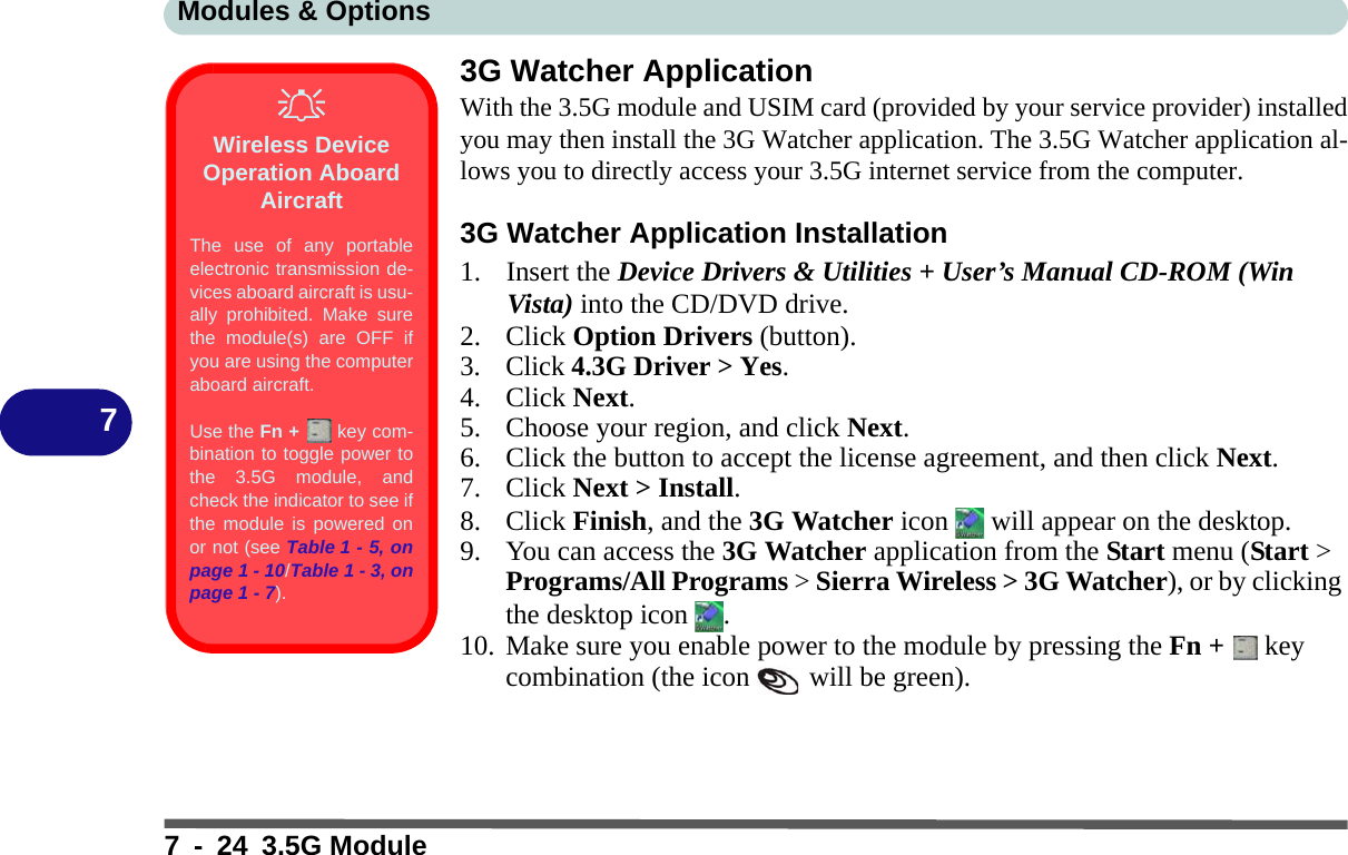 Modules &amp; Options7 - 24 3.5G Module73G Watcher ApplicationWith the 3.5G module and USIM card (provided by your service provider) installedyou may then install the 3G Watcher application. The 3.5G Watcher application al-lows you to directly access your 3.5G internet service from the computer.3G Watcher Application Installation1. Insert the Device Drivers &amp; Utilities + User’s Manual CD-ROM (Win Vista) into the CD/DVD drive.2. Click Option Drivers (button).3. Click 4.3G Driver &gt; Yes.4. Click Next.5. Choose your region, and click Next.6. Click the button to accept the license agreement, and then click Next.7. Click Next &gt; Install.8. Click Finish, and the 3G Watcher icon   will appear on the desktop.9. You can access the 3G Watcher application from the Start menu (Start &gt; Programs/All Programs &gt; Sierra Wireless &gt; 3G Watcher), or by clicking the desktop icon  .10. Make sure you enable power to the module by pressing the Fn +   key combination (the icon   will be green).Wireless Device Operation Aboard AircraftThe use of any portableelectronic transmission de-vices aboard aircraft is usu-ally prohibited. Make surethe module(s) are OFF ifyou are using the computeraboard aircraft.Use the Fn +   key com-bination to toggle power tothe 3.5G module, andcheck the indicator to see ifthe module is powered onor not (see Table 1 - 5, onpage 1 - 10/Table 1 - 3, onpage 1 - 7).