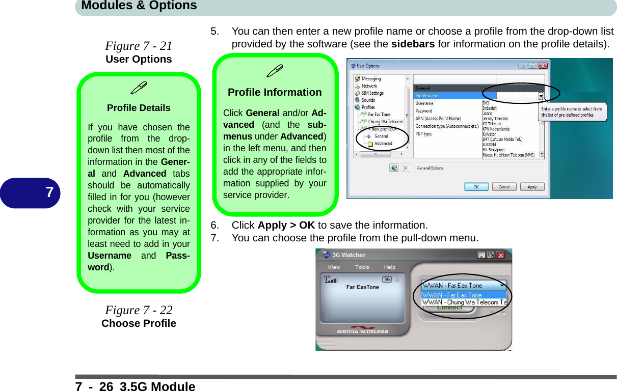 Modules &amp; Options7 - 26 3.5G Module75. You can then enter a new profile name or choose a profile from the drop-down list provided by the software (see the sidebars for information on the profile details).6. Click Apply &gt; OK to save the information.7. You can choose the profile from the pull-down menu.Figure 7 - 21User OptionsProfile DetailsIf you have chosen theprofile from the drop-down list then most of theinformation in the Gener-al and Advanced tabsshould be automaticallyfilled in for you (howevercheck with your serviceprovider for the latest in-formation as you may atleast need to add in yourUsername and Pass-word).Figure 7 - 22Choose ProfileProfile InformationClick General and/or Ad-vanced (and the sub-menus under Advanced)in the left menu, and thenclick in any of the fields toadd the appropriate infor-mation supplied by yourservice provider.