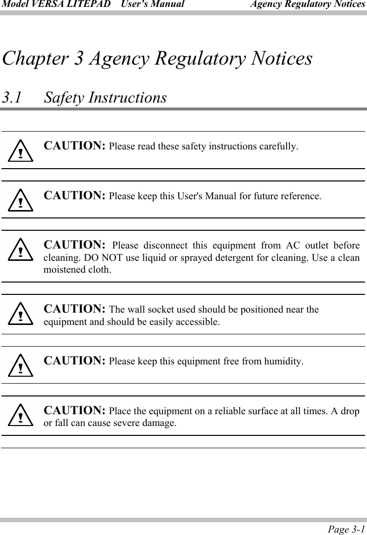 Model VERSA LITEPAD    User’s Manual Agency Regulatory Notices Page 3-1 Chapter 3 Agency Regulatory Notices  3.1   Safety Instructions       CAUTION: Please read these safety instructions carefully.  CAUTION: Please keep this User&apos;s Manual for future reference.  CAUTION:  Please disconnect this equipment from AC outlet before cleaning. DO NOT use liquid or sprayed detergent for cleaning. Use a clean moistened cloth.  CAUTION: The wall socket used should be positioned near the equipment and should be easily accessible.  CAUTION: Please keep this equipment free from humidity.  CAUTION: Place the equipment on a reliable surface at all times. A drop or fall can cause severe damage. 