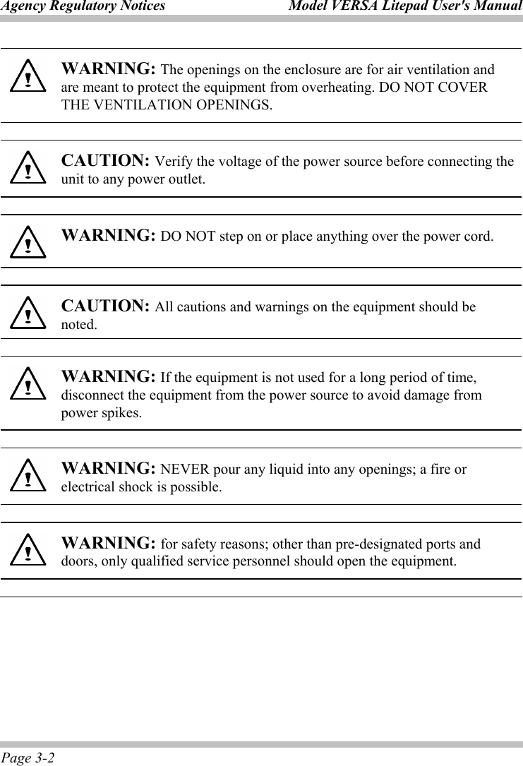 Agency Regulatory Notices  Model VERSA Litepad User&apos;s Manual Page 3-2  WARNING: The openings on the enclosure are for air ventilation and are meant to protect the equipment from overheating. DO NOT COVER THE VENTILATION OPENINGS.  CAUTION: Verify the voltage of the power source before connecting the unit to any power outlet.  WARNING: DO NOT step on or place anything over the power cord.  CAUTION: All cautions and warnings on the equipment should be noted.  WARNING: If the equipment is not used for a long period of time, disconnect the equipment from the power source to avoid damage from power spikes.  WARNING: NEVER pour any liquid into any openings; a fire or electrical shock is possible.  WARNING: for safety reasons; other than pre-designated ports and doors, only qualified service personnel should open the equipment. 