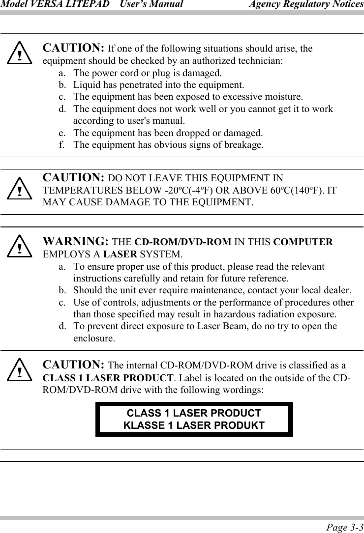 Model VERSA LITEPAD    User’s Manual Agency Regulatory Notices Page 3-3  CAUTION: If one of the following situations should arise, the equipment should be checked by an authorized technician: a.  The power cord or plug is damaged. b.   Liquid has penetrated into the equipment. c.   The equipment has been exposed to excessive moisture. d.   The equipment does not work well or you cannot get it to work according to user&apos;s manual. e.   The equipment has been dropped or damaged. f.  The equipment has obvious signs of breakage.  CAUTION: DO NOT LEAVE THIS EQUIPMENT IN TEMPERATURES BELOW -20ºC(-4ºF) OR ABOVE 60ºC(140ºF). IT MAY CAUSE DAMAGE TO THE EQUIPMENT.  WARNING: THE CD-ROM/DVD-ROM IN THIS COMPUTER EMPLOYS A LASER SYSTEM. a.  To ensure proper use of this product, please read the relevant instructions carefully and retain for future reference. b.  Should the unit ever require maintenance, contact your local dealer. c.  Use of controls, adjustments or the performance of procedures other than those specified may result in hazardous radiation exposure. d.  To prevent direct exposure to Laser Beam, do no try to open the enclosure.  CAUTION: The internal CD-ROM/DVD-ROM drive is classified as a CLASS 1 LASER PRODUCT. Label is located on the outside of the CD-ROM/DVD-ROM drive with the following wordings: CLASS 1 LASER PRODUCT KLASSE 1 LASER PRODUKT  