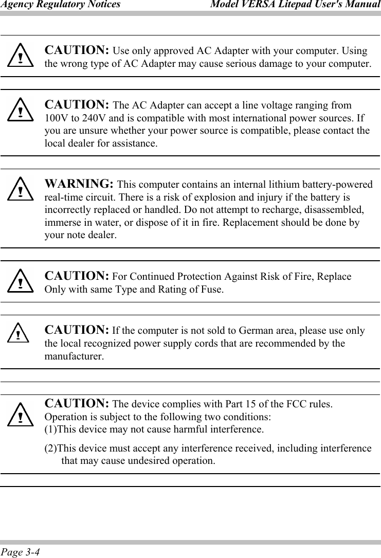 Agency Regulatory Notices  Model VERSA Litepad User&apos;s Manual Page 3-4  CAUTION: Use only approved AC Adapter with your computer. Using the wrong type of AC Adapter may cause serious damage to your computer.  CAUTION: The AC Adapter can accept a line voltage ranging from 100V to 240V and is compatible with most international power sources. If you are unsure whether your power source is compatible, please contact the local dealer for assistance.  WARNING: This computer contains an internal lithium battery-powered real-time circuit. There is a risk of explosion and injury if the battery is incorrectly replaced or handled. Do not attempt to recharge, disassembled, immerse in water, or dispose of it in fire. Replacement should be done by your note dealer.  CAUTION: For Continued Protection Against Risk of Fire, Replace Only with same Type and Rating of Fuse.  CAUTION: If the computer is not sold to German area, please use only the local recognized power supply cords that are recommended by the manufacturer.  CAUTION: The device complies with Part 15 of the FCC rules. Operation is subject to the following two conditions:   (1)This device may not cause harmful interference. (2)This device must accept any interference received, including interference that may cause undesired operation. 