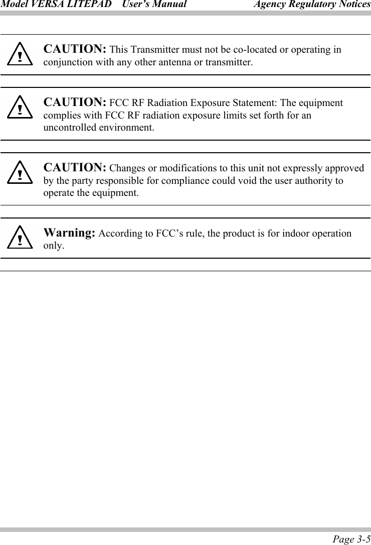 Model VERSA LITEPAD    User’s Manual Agency Regulatory Notices Page 3-5  CAUTION: This Transmitter must not be co-located or operating in conjunction with any other antenna or transmitter.  CAUTION: FCC RF Radiation Exposure Statement: The equipment complies with FCC RF radiation exposure limits set forth for an uncontrolled environment.    CAUTION: Changes or modifications to this unit not expressly approved by the party responsible for compliance could void the user authority to operate the equipment.  Warning: According to FCC’s rule, the product is for indoor operation only. 