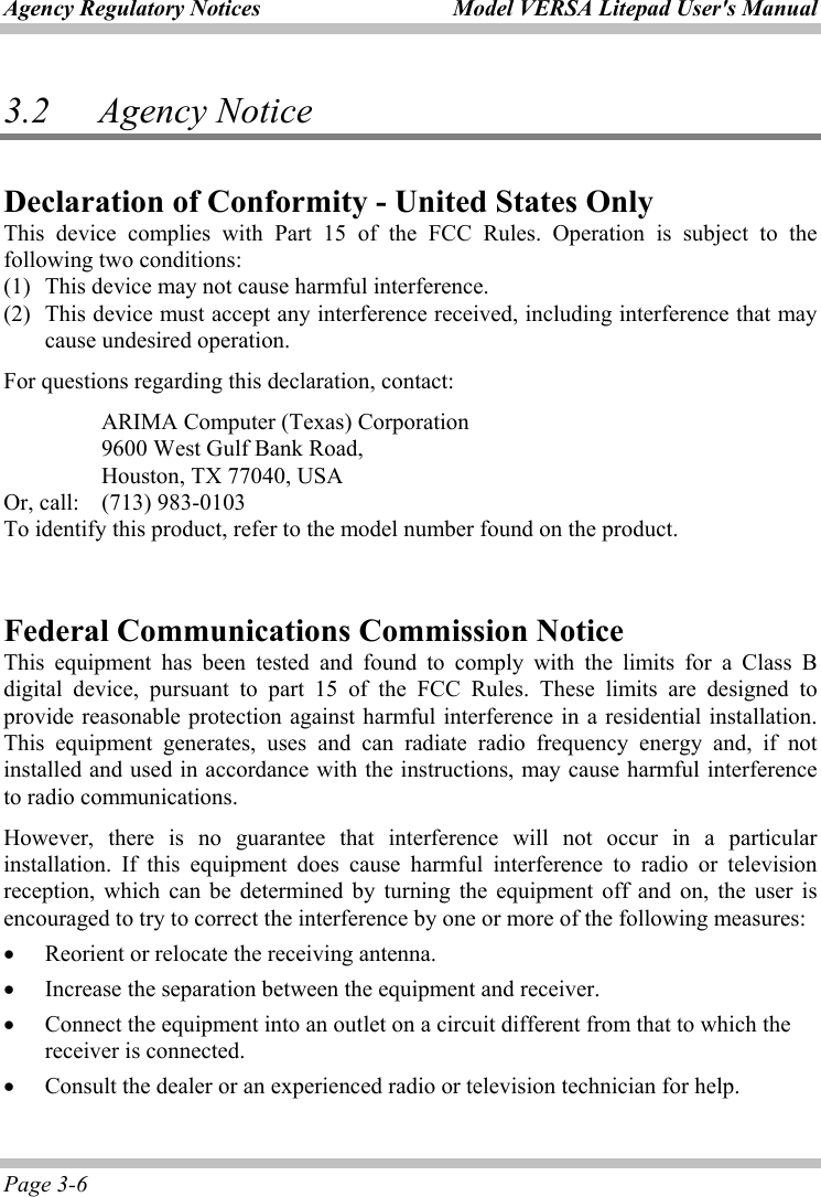 Agency Regulatory Notices  Model VERSA Litepad User&apos;s Manual Page 3-6 3.2   Agency Notice Declaration of Conformity - United States Only This device complies with Part 15 of the FCC Rules. Operation is subject to the following two conditions:   (1) This device may not cause harmful interference. (2) This device must accept any interference received, including interference that may cause undesired operation. For questions regarding this declaration, contact:   ARIMA Computer (Texas) Corporation   9600 West Gulf Bank Road,     Houston, TX 77040, USA Or, call:  (713) 983-0103 To identify this product, refer to the model number found on the product.  Federal Communications Commission Notice This equipment has been tested and found to comply with the limits for a Class B digital device, pursuant to part 15 of the FCC Rules. These limits are designed to provide reasonable protection against harmful interference in a residential installation. This equipment generates, uses and can radiate radio frequency energy and, if not installed and used in accordance with the instructions, may cause harmful interference to radio communications.   However, there is no guarantee that interference will not occur in a particular installation. If this equipment does cause harmful interference to radio or television reception, which can be determined by turning the equipment off and on, the user is encouraged to try to correct the interference by one or more of the following measures: • Reorient or relocate the receiving antenna. • Increase the separation between the equipment and receiver. • Connect the equipment into an outlet on a circuit different from that to which the receiver is connected. • Consult the dealer or an experienced radio or television technician for help. 