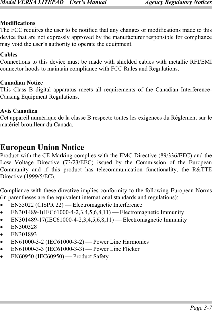 Model VERSA LITEPAD    User’s Manual Agency Regulatory Notices Page 3-7 Modifications The FCC requires the user to be notified that any changes or modifications made to this device that are not expressly approved by the manufacturer responsible for compliance may void the user’s authority to operate the equipment. Cables Connections to this device must be made with shielded cables with metallic RFI/EMI connector hoods to maintain compliance with FCC Rules and Regulations.  Canadian Notice This Class B digital apparatus meets all requirements of the Canadian Interference-Causing Equipment Regulations.  Avis Canadien Cet appareil numérique de la classe B respecte toutes les exigences du Règlement sur le matériel brouilleur du Canada.  European Union Notice Product with the CE Marking complies with the EMC Directive (89/336/EEC) and the Low Voltage Directive (73/23/EEC) issued by the Commission of the European Community and if this product has telecommunication functionality, the R&amp;TTE Directive (1999/5/EC).  Compliance with these directive implies conformity to the following European Norms (in parentheses are the equivalent international standards and regulations): • EN55022 (CISPR 22)  Electromagnetic Interference • EN301489-1(IEC61000-4-2,3,4,5,6,8,11)  Electromagnetic Immunity • EN301489-17(IEC61000-4-2,3,4,5,6,8,11)  Electromagnetic Immunity • EN300328 • EN301893 • EN61000-3-2 (IEC61000-3-2)  Power Line Harmonics • EN61000-3-3 (IEC61000-3-3)  Power Line Flicker • EN60950 (IEC60950)  Product Safety   