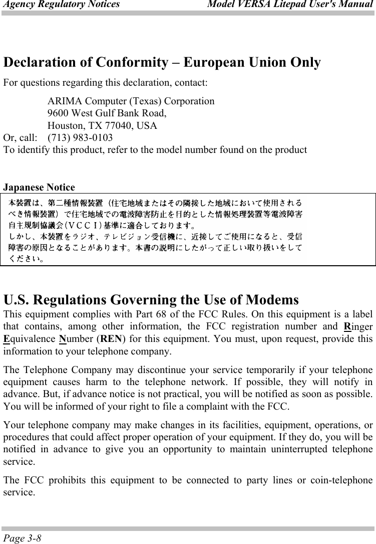 Agency Regulatory Notices  Model VERSA Litepad User&apos;s Manual Page 3-8 Declaration of Conformity – European Union Only For questions regarding this declaration, contact:   ARIMA Computer (Texas) Corporation   9600 West Gulf Bank Road,     Houston, TX 77040, USA Or, call:  (713) 983-0103 To identify this product, refer to the model number found on the product  Japanese Notice    U.S. Regulations Governing the Use of Modems This equipment complies with Part 68 of the FCC Rules. On this equipment is a label that contains, among other information, the FCC registration number and Ringer Equivalence Number (REN) for this equipment. You must, upon request, provide this information to your telephone company. The Telephone Company may discontinue your service temporarily if your telephone equipment causes harm to the telephone network. If possible, they will notify in advance. But, if advance notice is not practical, you will be notified as soon as possible. You will be informed of your right to file a complaint with the FCC. Your telephone company may make changes in its facilities, equipment, operations, or procedures that could affect proper operation of your equipment. If they do, you will be notified in advance to give you an opportunity to maintain uninterrupted telephone service. The FCC prohibits this equipment to be connected to party lines or coin-telephone service. 