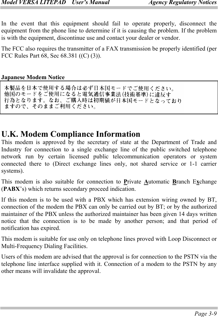 Model VERSA LITEPAD    User’s Manual Agency Regulatory Notices Page 3-9 In the event that this equipment should fail to operate properly, disconnect the equipment from the phone line to determine if it is causing the problem. If the problem is with the equipment, discontinue use and contact your dealer or vendor. The FCC also requires the transmitter of a FAX transmission be properly identified (per FCC Rules Part 68, Sec 68.381 ((C) (3)).  Japanese Modem Notice   U.K. Modem Compliance Information This modem is approved by the secretary of state at the Department of Trade and Industry for connection to a single exchange line of the public switched telephone network run by certain licensed public telecommunication operators or system connected there to (Direct exchange lines only, not shared service or 1-1 carrier systems). This modem is also suitable for connection to Private  Automatic  Branch Exchange (PABX’s) which returns secondary proceed indication. If this modem is to be used with a PBX which has extension wiring owned by BT, connection of the modem the PBX can only be carried out by BT; or by the authorized maintainer of the PBX unless the authorized maintainer has been given 14 days written notice that the connection is to be made by another person; and that period of notification has expired. This modem is suitable for use only on telephone lines proved with Loop Disconnect or Multi-Frequency Dialing Facilities. Users of this modem are advised that the approval is for connection to the PSTN via the telephone line interface supplied with it. Connection of a modem to the PSTN by any other means will invalidate the approval.   