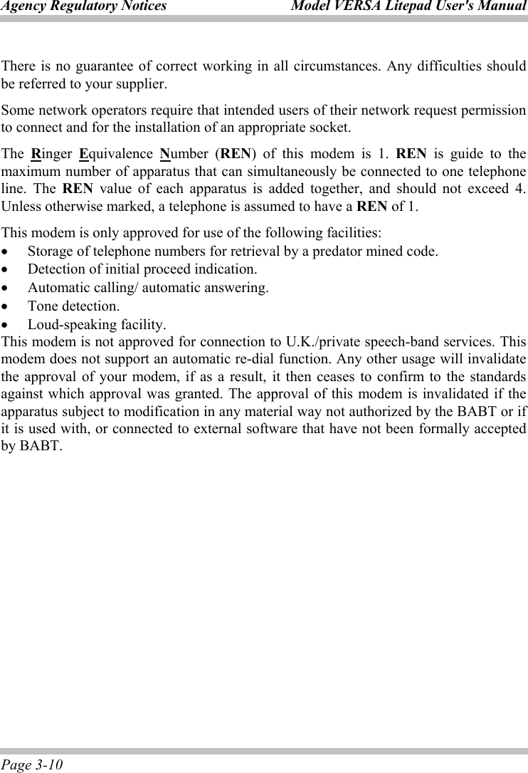 Agency Regulatory Notices  Model VERSA Litepad User&apos;s Manual Page 3-10 There is no guarantee of correct working in all circumstances. Any difficulties should be referred to your supplier. Some network operators require that intended users of their network request permission to connect and for the installation of an appropriate socket. The  Ringer  Equivalence  Number (REN) of this modem is 1. REN is guide to the maximum number of apparatus that can simultaneously be connected to one telephone line. The REN value of each apparatus is added together, and should not exceed 4. Unless otherwise marked, a telephone is assumed to have a REN of 1. This modem is only approved for use of the following facilities: • Storage of telephone numbers for retrieval by a predator mined code. • Detection of initial proceed indication. • Automatic calling/ automatic answering. • Tone detection. • Loud-speaking facility. This modem is not approved for connection to U.K./private speech-band services. This modem does not support an automatic re-dial function. Any other usage will invalidate the approval of your modem, if as a result, it then ceases to confirm to the standards against which approval was granted. The approval of this modem is invalidated if the apparatus subject to modification in any material way not authorized by the BABT or if it is used with, or connected to external software that have not been formally accepted by BABT.  