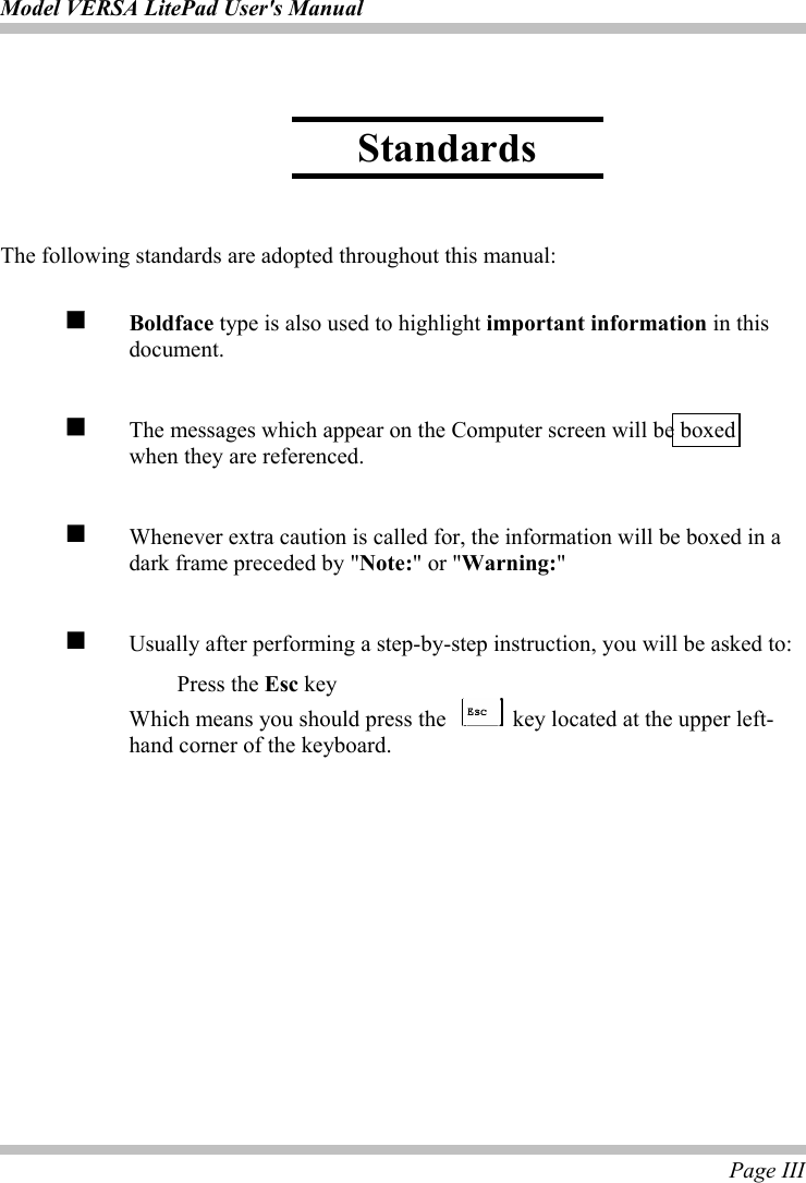 Model VERSA LitePad User&apos;s Manual  Page III     The following standards are adopted throughout this manual:   Boldface type is also used to highlight important information in this document.   The messages which appear on the Computer screen will be boxed   when they are referenced.    Whenever extra caution is called for, the information will be boxed in a dark frame preceded by &quot;Note:&quot; or &quot;Warning:&quot;    Usually after performing a step-by-step instruction, you will be asked to:  Press the Esc key   Which means you should press the   key located at the upper left-hand corner of the keyboard. Standards 