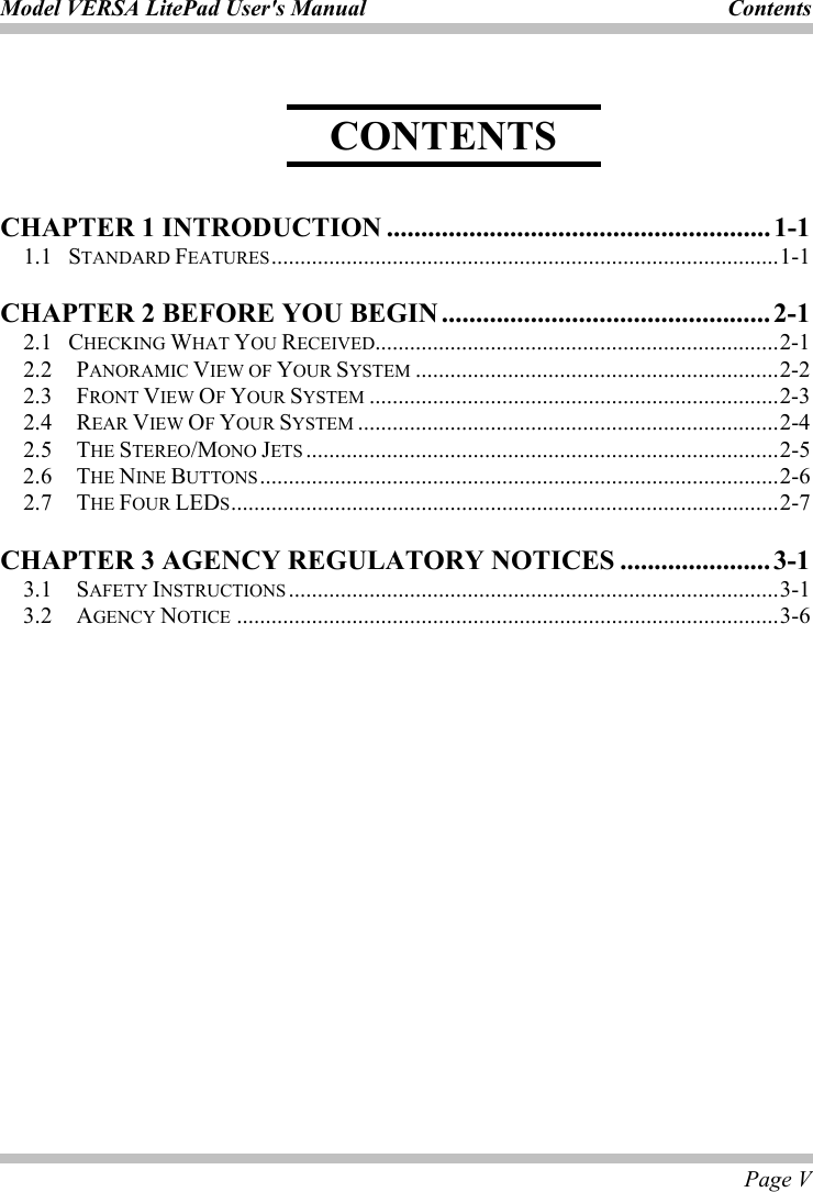 Model VERSA LitePad User&apos;s Manual  Contents  Page V    CHAPTER 1 INTRODUCTION ........................................................ 1-1 1.1  STANDARD FEATURES........................................................................................1-1 CHAPTER 2 BEFORE YOU BEGIN ................................................2-1 2.1  CHECKING WHAT YOU RECEIVED......................................................................2-1 2.2   PANORAMIC VIEW OF YOUR SYSTEM ...............................................................2-2 2.3   FRONT VIEW OF YOUR SYSTEM .......................................................................2-3 2.4   REAR VIEW OF YOUR SYSTEM .........................................................................2-4 2.5   THE STEREO/MONO JETS ..................................................................................2-5 2.6   THE NINE BUTTONS..........................................................................................2-6 2.7   THE FOUR LEDS...............................................................................................2-7 CHAPTER 3 AGENCY REGULATORY NOTICES ......................3-1 3.1   SAFETY INSTRUCTIONS .....................................................................................3-1 3.2   AGENCY NOTICE ..............................................................................................3-6  CONTENTS 