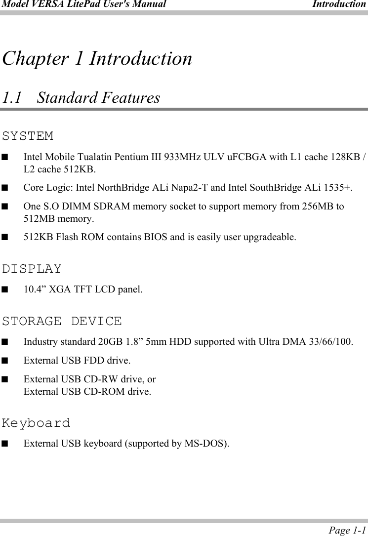 Model VERSA LitePad User&apos;s Manual  Introduction  Page 1-1 Chapter 1 Introduction       1.1  Standard Features  SYSTEM ■  Intel Mobile Tualatin Pentium III 933MHz ULV uFCBGA with L1 cache 128KB / L2 cache 512KB. ■  Core Logic: Intel NorthBridge ALi Napa2-T and Intel SouthBridge ALi 1535+. ■  One S.O DIMM SDRAM memory socket to support memory from 256MB to 512MB memory. ■  512KB Flash ROM contains BIOS and is easily user upgradeable.  DISPLAY ■  10.4” XGA TFT LCD panel.  STORAGE DEVICE ■  Industry standard 20GB 1.8” 5mm HDD supported with Ultra DMA 33/66/100. ■  External USB FDD drive. ■  External USB CD-RW drive, or   External USB CD-ROM drive.  Keyboard ■  External USB keyboard (supported by MS-DOS). 