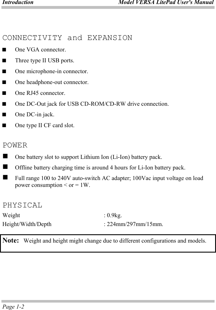 Introduction  Model VERSA LitePad User&apos;s Manual Page 1-2  CONNECTIVITY and EXPANSION ■  One VGA connector. ■  Three type II USB ports. ■  One microphone-in connector. ■  One headphone-out connector. ■  One RJ45 connector. ■  One DC-Out jack for USB CD-ROM/CD-RW drive connection. ■  One DC-in jack. ■  One type II CF card slot.  POWER   One battery slot to support Lithium Ion (Li-Ion) battery pack.   Offline battery charging time is around 4 hours for Li-Ion battery pack.   Full range 100 to 240V auto-switch AC adapter; 100Vac input voltage on load power consumption &lt; or = 1W.  PHYSICAL Weight     : 0.9kg. Height/Width/Depth   : 224mm/297mm/15mm.  Note:   Weight and height might change due to different configurations and models.  