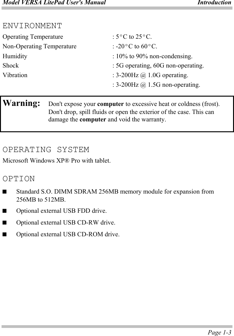 Model VERSA LitePad User&apos;s Manual  Introduction  Page 1-3 ENVIRONMENT Operating Temperature    : 5ºC to 25ºC. Non-Operating Temperature    : -20ºC to 60ºC. Humidity        : 10% to 90% non-condensing. Shock        : 5G operating, 60G non-operating. Vibration        : 3-200Hz @ 1.0G operating.           : 3-200Hz @ 1.5G non-operating.  Warning:  Don&apos;t expose your computer to excessive heat or coldness (frost). Don&apos;t drop, spill fluids or open the exterior of the case. This can damage the computer and void the warranty.   OPERATING SYSTEM Microsoft Windows XP® Pro with tablet.  OPTION ■ Standard S.O. DIMM SDRAM 256MB memory module for expansion from 256MB to 512MB. ■  Optional external USB FDD drive. ■  Optional external USB CD-RW drive. ■  Optional external USB CD-ROM drive.  