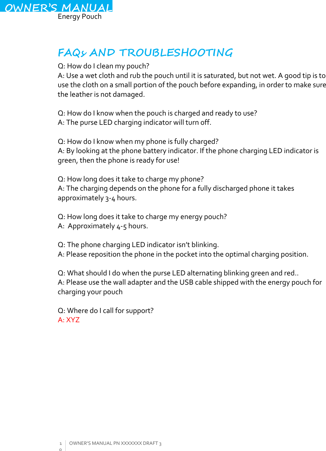  EnergyPouch10OWNER’SMANUALPNXXXXXXXDRAFT3OWNER’S MANUALFAQs AND TROUBLESHOOTING Q:HowdoIcleanmypouch?A:Useawetclothandrubthepouchuntilitissaturated,butnotwet.Agoodtipistousetheclothonasmallportionofthepouchbeforeexpanding,inordertomakesuretheleatherisnotdamaged.Q:HowdoIknowwhenthepouchischargedandreadytouse?A:ThepurseLEDchargingindicatorwillturnoff.Q:HowdoIknowwhenmyphoneisfullycharged?A:Bylookingatthephonebatteryindicator.IfthephonechargingLEDindicatorisgreen,thenthephoneisreadyforuse!Q:Howlongdoesittaketochargemyphone?A:Thechargingdependsonthephoneforafullydischargedphoneittakesapproximately3‐4hours.Q:Howlongdoesittaketochargemyenergypouch?A:Approximately4‐5hours.Q:ThephonechargingLEDindicatorisn’tblinking.A:Pleaserepositionthephoneinthepocketintotheoptimalchargingposition.Q:WhatshouldIdowhenthepurseLEDalternatingblinkinggreenandred..A:PleaseusethewalladapterandtheUSBcableshippedwiththeenergypouchforchargingyourpouchQ:WheredoIcallforsupport?A:XYZ 