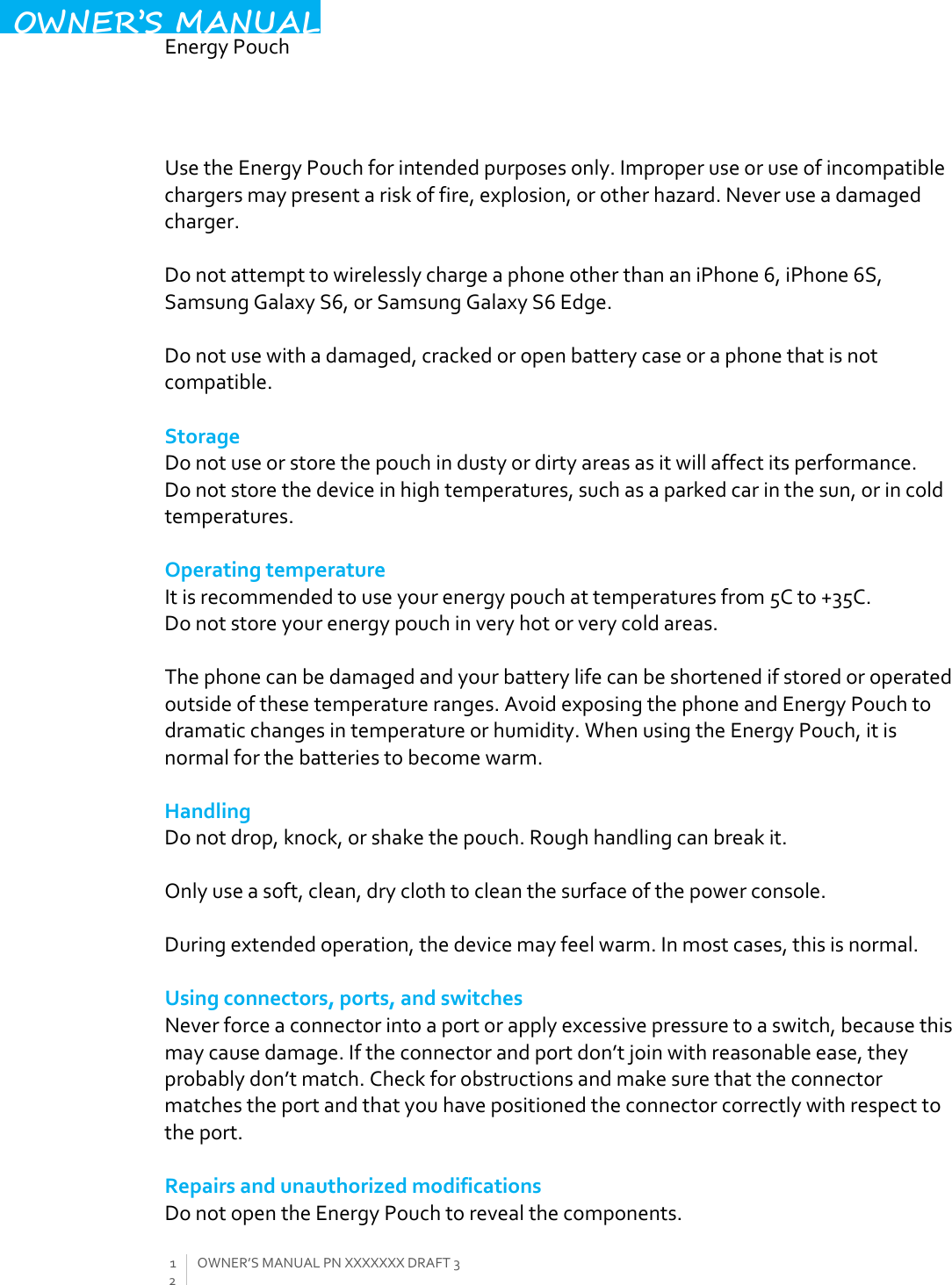  EnergyPouch12OWNER’SMANUALPNXXXXXXXDRAFT3OWNER’S MANUALUsetheEnergyPouchforintendedpurposesonly.Improperuseoruseofincompatiblechargersmaypresentariskoffire,explosion,orotherhazard.Neveruseadamagedcharger.DonotattempttowirelesslychargeaphoneotherthananiPhone6,iPhone6S,SamsungGalaxyS6,orSamsungGalaxyS6Edge.Donotusewithadamaged,crackedoropenbatterycaseoraphonethatisnotcompatible.StorageDonotuseorstorethepouchindustyordirtyareasasitwillaffectitsperformance.Donotstorethedeviceinhightemperatures,suchasaparkedcarinthesun,orincoldtemperatures.OperatingtemperatureItisrecommendedtouseyourenergypouchattemperaturesfrom5Cto+35C.Donotstoreyourenergypouchinveryhotorverycoldareas.Thephonecanbedamagedandyourbatterylifecanbeshortenedifstoredoroperatedoutsideofthesetemperatureranges.AvoidexposingthephoneandEnergyPouchtodramaticchangesintemperatureorhumidity.WhenusingtheEnergyPouch,itisnormalforthebatteriestobecomewarm.HandlingDonotdrop,knock,orshakethepouch.Roughhandlingcanbreakit.Onlyuseasoft,clean,dryclothtocleanthesurfaceofthepowerconsole.Duringextendedoperation,thedevicemayfeelwarm.Inmostcases,thisisnormal.Usingconnectors,ports,andswitchesNeverforceaconnectorintoaportorapplyexcessivepressuretoaswitch,becausethismaycausedamage.Iftheconnectorandportdon’tjoinwithreasonableease,theyprobablydon’tmatch.Checkforobstructionsandmakesurethattheconnectormatchestheportandthatyouhavepositionedtheconnectorcorrectlywithrespecttotheport.RepairsandunauthorizedmodificationsDonotopentheEnergyPouchtorevealthecomponents.