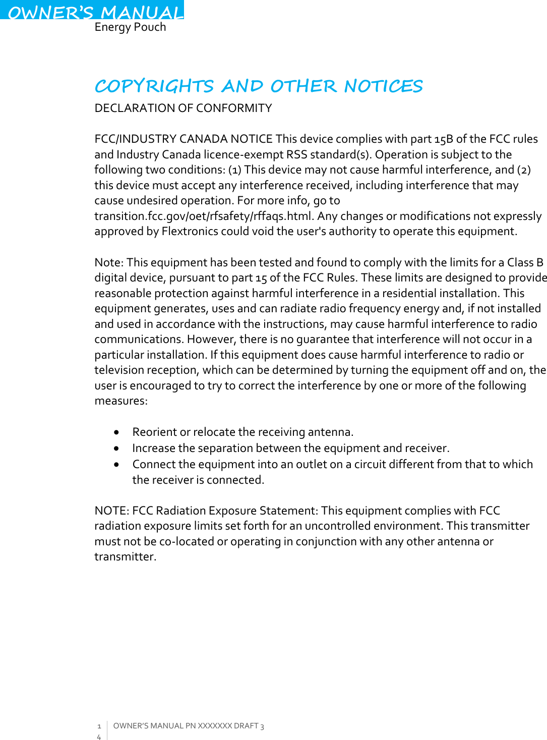  EnergyPouch14OWNER’SMANUALPNXXXXXXXDRAFT3OWNER’S MANUALCOPYRIGHTS AND OTHER NOTICES DECLARATIONOFCONFORMITYFCC/INDUSTRYCANADANOTICEThisdevicecomplieswithpart15BoftheFCCrulesandIndustryCanadalicence‐exemptRSSstandard(s).Operationissubjecttothefollowingtwoconditions:(1)Thisdevicemaynotcauseharmfulinterference,and(2)thisdevicemustacceptanyinterferencereceived,includinginterferencethatmaycauseundesiredoperation.Formoreinfo,gototransition.fcc.gov/oet/rfsafety/rffaqs.html.AnychangesormodificationsnotexpresslyapprovedbyFlextronicscouldvoidtheuser&apos;sauthoritytooperatethisequipment.Note:ThisequipmenthasbeentestedandfoundtocomplywiththelimitsforaClassBdigitaldevice,pursuanttopart15oftheFCCRules.Theselimitsaredesignedtoprovidereasonableprotectionagainstharmfulinterferenceinaresidentialinstallation.Thisequipmentgenerates,usesandcanradiateradiofrequencyenergyand,ifnotinstalledandusedinaccordancewiththeinstructions,maycauseharmfulinterferencetoradiocommunications.However,thereisnoguaranteethatinterferencewillnotoccurinaparticularinstallation.Ifthisequipmentdoescauseharmfulinterferencetoradioortelevisionreception,whichcanbedeterminedbyturningtheequipmentoffandon,theuserisencouragedtotrytocorrecttheinterferencebyoneormoreofthefollowingmeasures: Reorientorrelocatethereceivingantenna. Increasetheseparationbetweentheequipmentandreceiver. Connecttheequipmentintoanoutletonacircuitdifferentfromthattowhichthereceiverisconnected.NOTE:FCCRadiationExposureStatement:ThisequipmentcomplieswithFCCradiationexposurelimitssetforthforanuncontrolledenvironment.Thistransmittermustnotbeco‐locatedoroperatinginconjunctionwithanyotherantennaortransmitter. 
