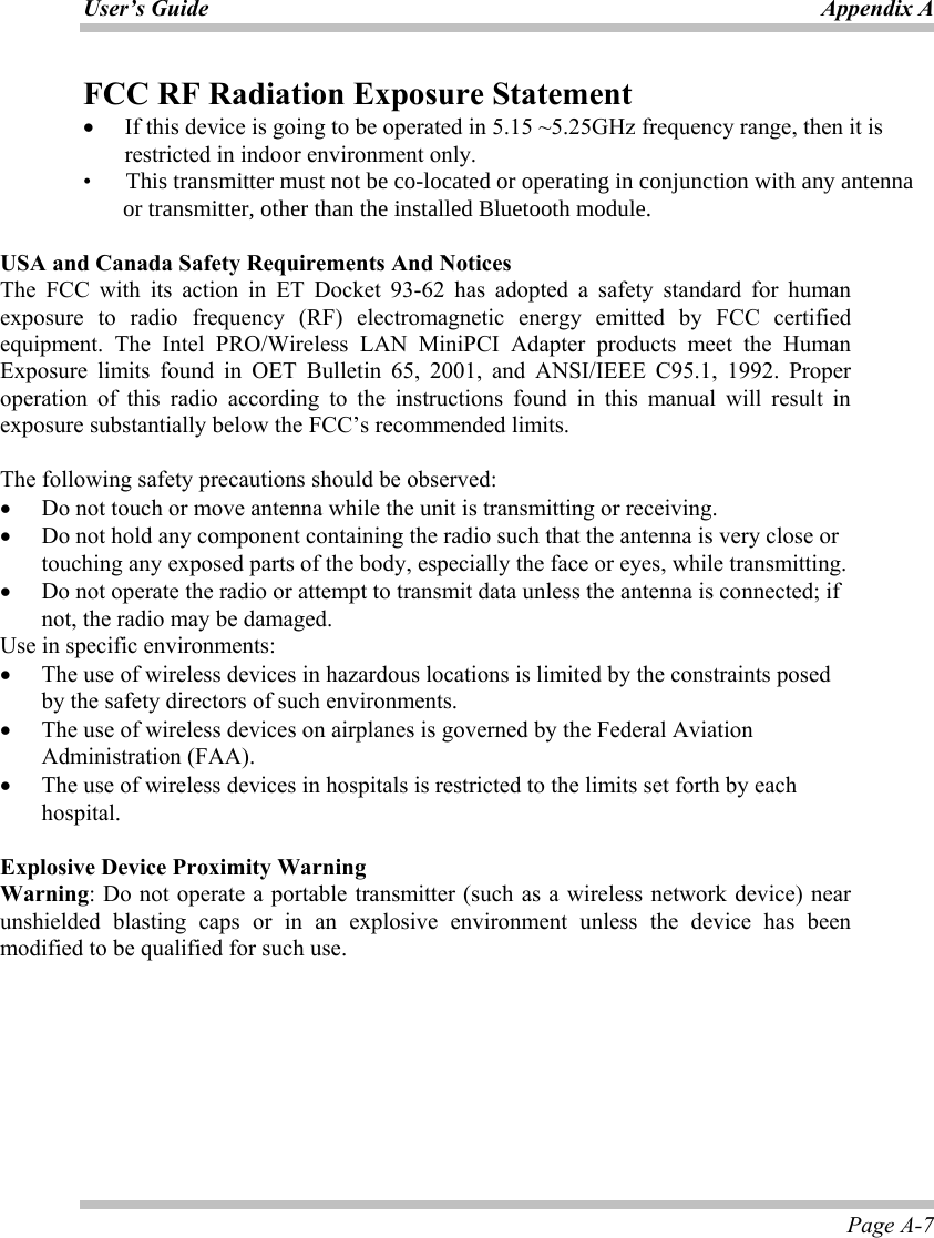 User’s Guide Appendix A Page A-7 FCC RF Radiation Exposure Statement •  If this device is going to be operated in 5.15 ~5.25GHz frequency range, then it is restricted in indoor environment only. •      This transmitter must not be co-located or operating in conjunction with any antenna               or transmitter, other than the installed Bluetooth module.   USA and Canada Safety Requirements And Notices The FCC with its action in ET Docket 93-62 has adopted a safety standard for human exposure to radio frequency (RF) electromagnetic energy emitted by FCC certified equipment. The Intel PRO/Wireless LAN MiniPCI Adapter products meet the Human Exposure limits found in OET Bulletin 65, 2001, and ANSI/IEEE C95.1, 1992. Proper operation of this radio according to the instructions found in this manual will result in exposure substantially below the FCC’s recommended limits.   The following safety precautions should be observed: •  Do not touch or move antenna while the unit is transmitting or receiving. •  Do not hold any component containing the radio such that the antenna is very close or touching any exposed parts of the body, especially the face or eyes, while transmitting. •  Do not operate the radio or attempt to transmit data unless the antenna is connected; if not, the radio may be damaged. Use in specific environments: •  The use of wireless devices in hazardous locations is limited by the constraints posed by the safety directors of such environments. •  The use of wireless devices on airplanes is governed by the Federal Aviation Administration (FAA).  •  The use of wireless devices in hospitals is restricted to the limits set forth by each hospital.  Explosive Device Proximity Warning Warning: Do not operate a portable transmitter (such as a wireless network device) near unshielded blasting caps or in an explosive environment unless the device has been modified to be qualified for such use.   
