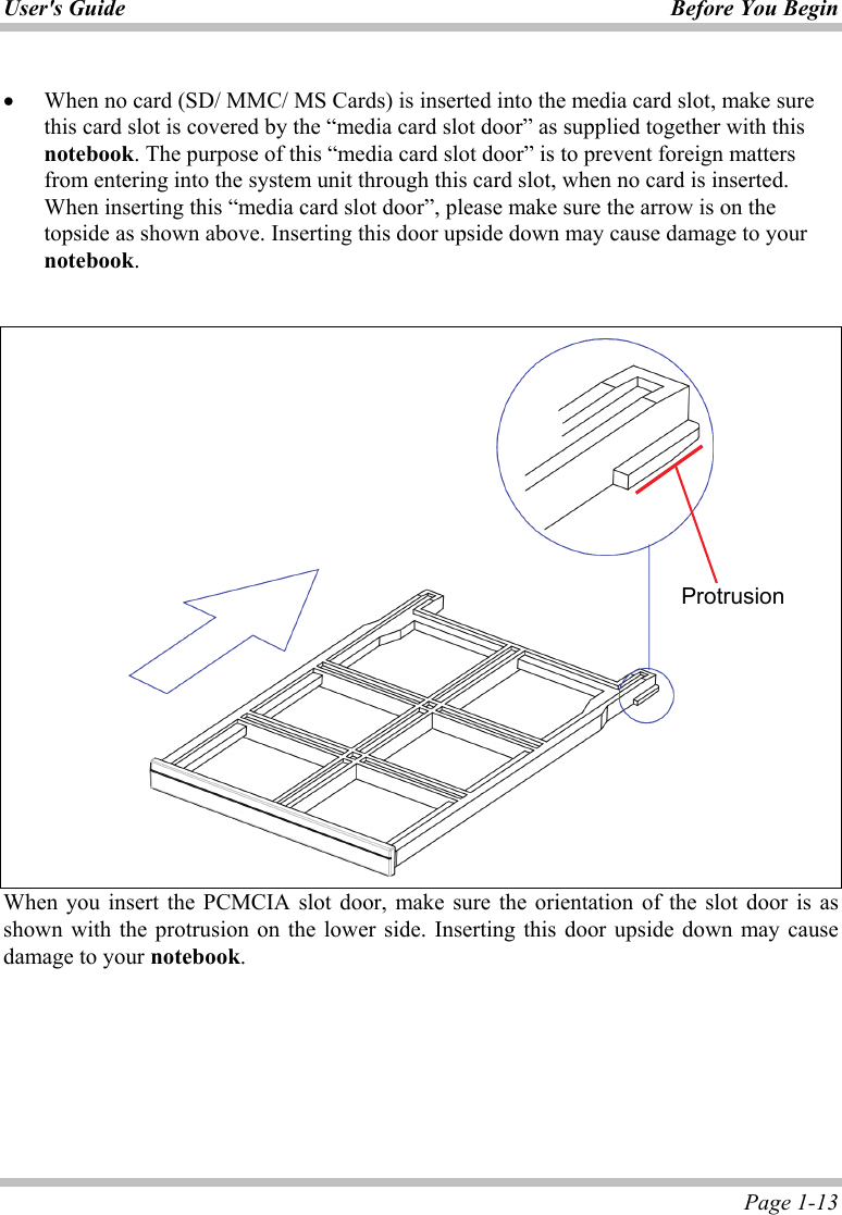 User&apos;s Guide Before You Begin  Page 1-13  •  When no card (SD/ MMC/ MS Cards) is inserted into the media card slot, make sure this card slot is covered by the “media card slot door” as supplied together with this notebook. The purpose of this “media card slot door” is to prevent foreign matters from entering into the system unit through this card slot, when no card is inserted. When inserting this “media card slot door”, please make sure the arrow is on the topside as shown above. Inserting this door upside down may cause damage to your notebook.    When you insert the PCMCIA slot door, make sure the orientation of the slot door is as shown with the protrusion on the lower side. Inserting this door upside down may cause damage to your notebook. Protrusion 