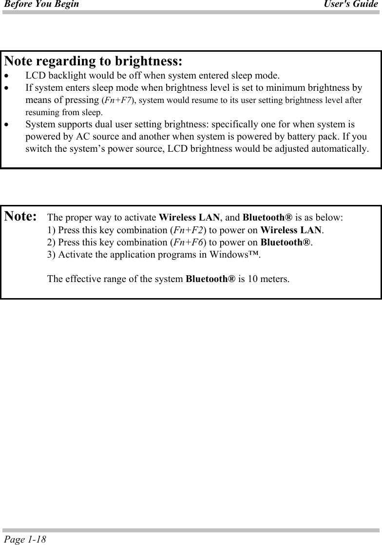 Before You Begin User&apos;s Guide Page 1-18   Note regarding to brightness:    •  LCD backlight would be off when system entered sleep mode. •  If system enters sleep mode when brightness level is set to minimum brightness by means of pressing (Fn+F7), system would resume to its user setting brightness level after resuming from sleep. •  System supports dual user setting brightness: specifically one for when system is powered by AC source and another when system is powered by battery pack. If you switch the system’s power source, LCD brightness would be adjusted automatically.     Note:   The proper way to activate Wireless LAN, and Bluetooth® is as below:   1) Press this key combination (Fn+F2) to power on Wireless LAN.   2) Press this key combination (Fn+F6) to power on Bluetooth®.   3) Activate the application programs in Windows™.    The effective range of the system Bluetooth® is 10 meters.     