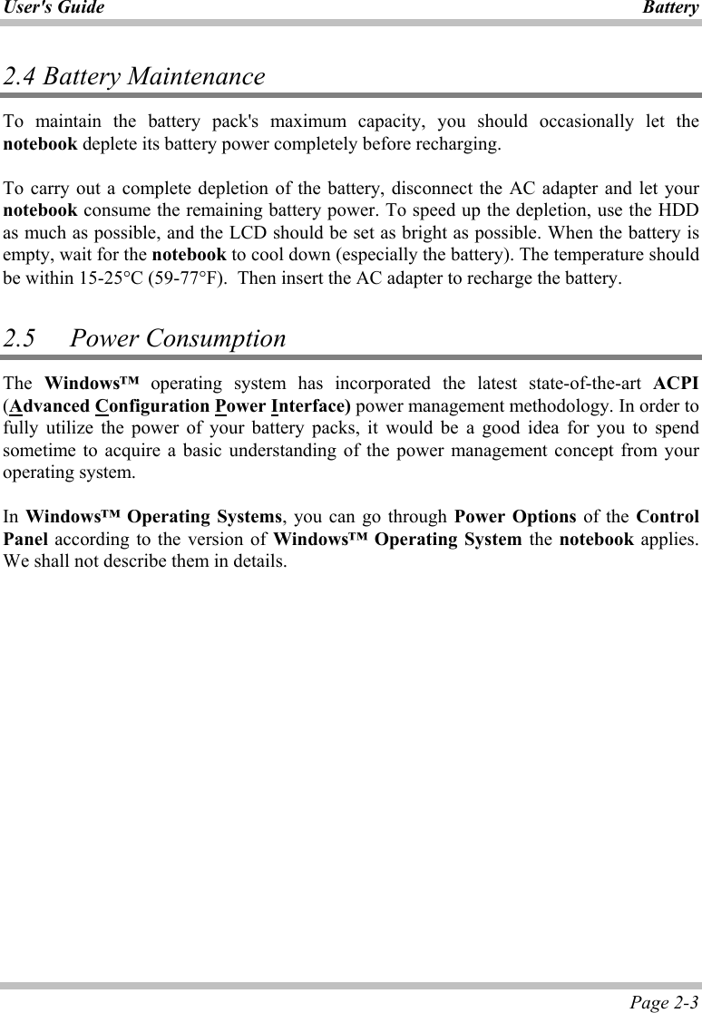 User&apos;s Guide Battery Page 2-3 2.4  Battery Maintenance To maintain the battery pack&apos;s maximum capacity, you should occasionally let the notebook deplete its battery power completely before recharging.  To carry out a complete depletion of the battery, disconnect the AC adapter and let your notebook consume the remaining battery power. To speed up the depletion, use the HDD as much as possible, and the LCD should be set as bright as possible. When the battery is empty, wait for the notebook to cool down (especially the battery). The temperature should be within 15-25°C (59-77°F).  Then insert the AC adapter to recharge the battery.  2.5   Power Consumption The Windows™ operating system has incorporated the latest state-of-the-art ACPI (Advanced Configuration Power Interface) power management methodology. In order to fully utilize the power of your battery packs, it would be a good idea for you to spend sometime to acquire a basic understanding of the power management concept from your operating system.  In Windows™ Operating Systems, you can go through Power Options of the Control Panel according to the version of Windows™ Operating System the notebook applies. We shall not describe them in details.  