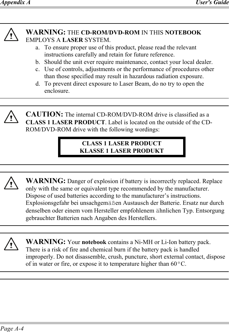 Appendix A User&apos;s Guide Page A-4   WARNING: THE CD-ROM/DVD-ROM IN THIS NOTEBOOK EMPLOYS A LASER SYSTEM. a.  To ensure proper use of this product, please read the relevant instructions carefully and retain for future reference. b.  Should the unit ever require maintenance, contact your local dealer. c.  Use of controls, adjustments or the performance of procedures other than those specified may result in hazardous radiation exposure. d.  To prevent direct exposure to Laser Beam, do no try to open the enclosure.    CAUTION: The internal CD-ROM/DVD-ROM drive is classified as a CLASS 1 LASER PRODUCT. Label is located on the outside of the CD-ROM/DVD-ROM drive with the following wordings: CLASS 1 LASER PRODUCT KLASSE 1 LASER PRODUKT     WARNING: Danger of explosion if battery is incorrectly replaced. Replace only with the same or equivalent type recommended by the manufacturer. Dispose of used batteries according to the manufacturer’s instructions. Explosionsgefahr bei unsachgemäßen Austausch der Batterie. Ersatz nur durch denselben oder einem vom Hersteller empfohlenem ähnlichen Typ. Entsorgung gebrauchter Batterien nach Angaben des Herstellers.    WARNING: Your notebook contains a Ni-MH or Li-Ion battery pack. There is a risk of fire and chemical burn if the battery pack is handled improperly. Do not disassemble, crush, puncture, short external contact, dispose of in water or fire, or expose it to temperature higher than 60ºC.   