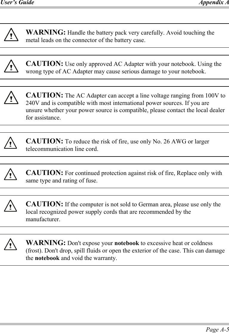 User’s Guide Appendix A Page A-5   WARNING: Handle the battery pack very carefully. Avoid touching the metal leads on the connector of the battery case.    CAUTION: Use only approved AC Adapter with your notebook. Using the wrong type of AC Adapter may cause serious damage to your notebook.    CAUTION: The AC Adapter can accept a line voltage ranging from 100V to 240V and is compatible with most international power sources. If you are unsure whether your power source is compatible, please contact the local dealer for assistance.      CAUTION: To reduce the risk of fire, use only No. 26 AWG or larger telecommunication line cord.    CAUTION: For continued protection against risk of fire, Replace only with same type and rating of fuse.    CAUTION: If the computer is not sold to German area, please use only the local recognized power supply cords that are recommended by the manufacturer.    WARNING: Don&apos;t expose your notebook to excessive heat or coldness (frost). Don&apos;t drop, spill fluids or open the exterior of the case. This can damage the notebook and void the warranty.  