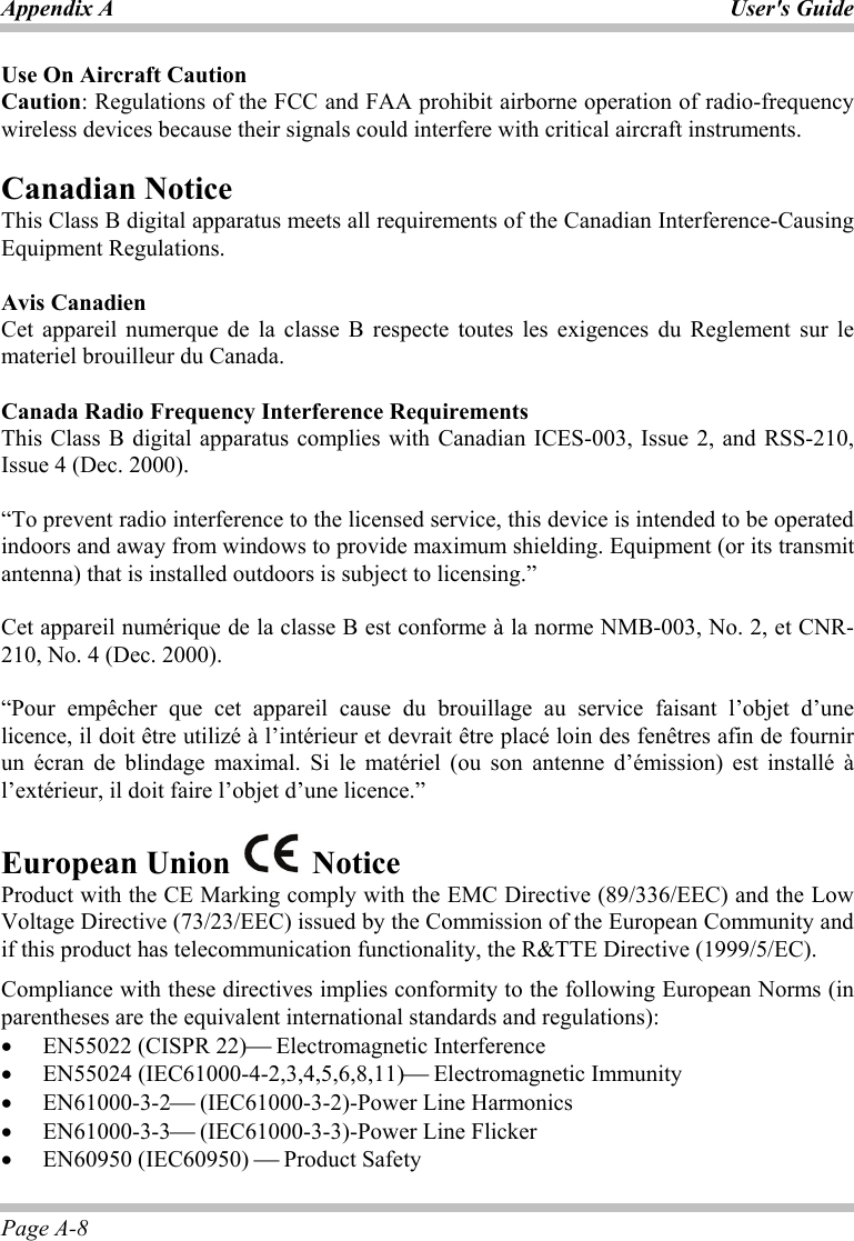 Appendix A User&apos;s Guide Page A-8 Use On Aircraft Caution Caution: Regulations of the FCC and FAA prohibit airborne operation of radio-frequency wireless devices because their signals could interfere with critical aircraft instruments.  Canadian Notice This Class B digital apparatus meets all requirements of the Canadian Interference-Causing Equipment Regulations.  Avis Canadien Cet appareil numerque de la classe B respecte toutes les exigences du Reglement sur le materiel brouilleur du Canada.  Canada Radio Frequency Interference Requirements This Class B digital apparatus complies with Canadian ICES-003, Issue 2, and RSS-210, Issue 4 (Dec. 2000).  “To prevent radio interference to the licensed service, this device is intended to be operated indoors and away from windows to provide maximum shielding. Equipment (or its transmit antenna) that is installed outdoors is subject to licensing.”  Cet appareil numérique de la classe B est conforme à la norme NMB-003, No. 2, et CNR-210, No. 4 (Dec. 2000).  “Pour empêcher que cet appareil cause du brouillage au service faisant l’objet d’une licence, il doit être utilizé à l’intérieur et devrait être placé loin des fenêtres afin de fournir un écran de blindage maximal. Si le matériel (ou son antenne d’émission) est installé à l’extérieur, il doit faire l’objet d’une licence.”  European Union   Notice  Product with the CE Marking comply with the EMC Directive (89/336/EEC) and the Low Voltage Directive (73/23/EEC) issued by the Commission of the European Community and if this product has telecommunication functionality, the R&amp;TTE Directive (1999/5/EC). Compliance with these directives implies conformity to the following European Norms (in parentheses are the equivalent international standards and regulations): •  EN55022 (CISPR 22)⎯ Electromagnetic Interference •  EN55024 (IEC61000-4-2,3,4,5,6,8,11)⎯ Electromagnetic Immunity •  EN61000-3-2⎯ (IEC61000-3-2)-Power Line Harmonics •  EN61000-3-3⎯ (IEC61000-3-3)-Power Line Flicker •  EN60950 (IEC60950) ⎯ Product Safety 