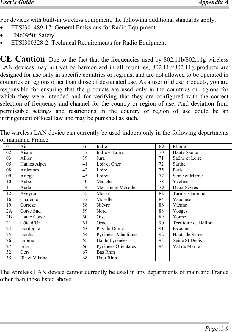 User’s Guide Appendix A Page A-9 For devices with built-in wireless equipment, the following additional standards apply: •  ETSI301489-17: General Emissions for Radio Equipment •  EN60950: Safety •  ETSI300328-2: Technical Requirements for Radio Equipment   CE Caution: Due to the fact that the frequencies used by 802.11b/802.11g wireless LAN devices may not yet be harmonized in all countries, 802.11b/802.11g products are designed for use only in specific countries or regions, and are not allowed to be operated in countries or regions other than those of designated use. As a user of these products, you are responsible for ensuring that the products are used only in the countries or regions for which they were intended and for verifying that they are configured with the correct selection of frequency and channel for the country or region of use. And deviation from permissible settings and restrictions in the country or region of use could be an infringement of local law and may be punished as such.   The wireless LAN device can currently be used indoors only in the following departments of mainland France. 01  Ain  36  Indre  69  Rhône 02  Aisne  37  Indre et Loire  70  Haute Saône 03  Allier  39  Jura  71  Saône et Loire 05  Hautes Alpes  41  Loir et Cher  72  Sarthe 08  Ardennes  42  Loire  75  Paris 09  Ariège  45  Loiret  77  Seine et Marne 10  Aube  50  Manche  78  Yvelines 11  Aude  54  Meurthe et Moselle  79  Deux Sèvres 12  Aveyron  55  Meuse  82  Tarn et Garonne 16  Charente  57  Moselle  84  Vaucluse 19  Corrèze  58  Nièvre  86  Vienne 2A  Corse Sud  59  Nord  88  Vosges 2B  Haute Corse  60  Oise  89  Yonne 21  Côte d’Or  61  Orne  90  Territoire de Belfort 24  Dordogne  63  Puy du Dôme  91  Essonne 25  Doubs  64  Pyrénées Atlantique  92  Hauts de Seine 26  Drôme  65  Haute Pyrénées  93  Seine St Denis 27  Eure  66  Pyrénées Orientales  94  Val de Marne 32  Gers  67  Bas Rhin     35  Ille et Vilaine  68  Haut Rhin      The wireless LAN device cannot currently be used in any departments of mainland France other than those listed above. 