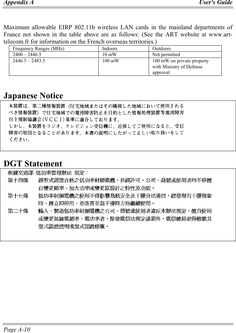 Appendix A User&apos;s Guide Page A-10  Maximum allowable EIRP 802.11b wireless LAN cards in the mainland departments of France not shown in the table above are as follows: (See the ART website at www.art-telecom.fr for information on the French overseas territories.) Frequency Ranges (MHz)  Indoors  Outdoors 2400 – 2446.5  10 mW  Not permitted 2446.5 – 2483.5  100 mW  100 mW on private property with Ministry of Defense approval   Japanese Notice      DGT Statement     