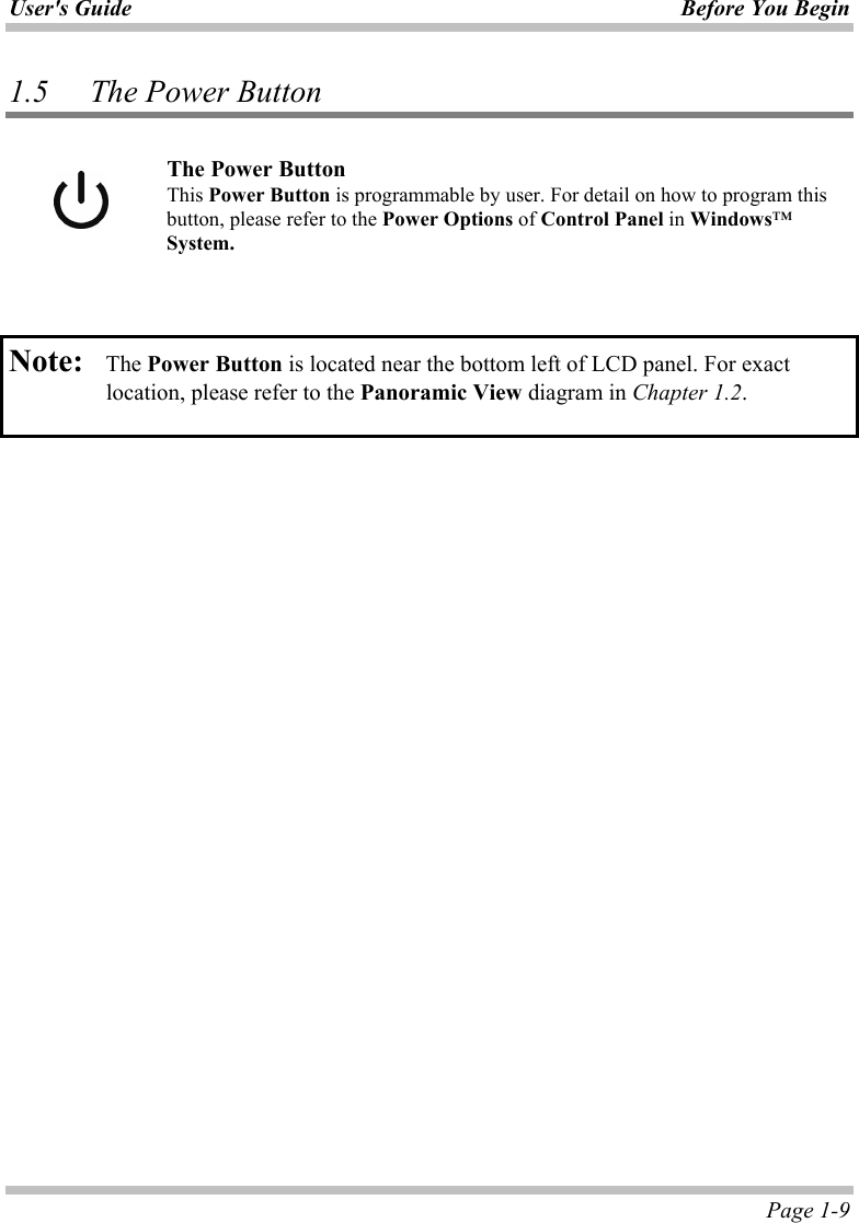 User&apos;s Guide Before You Begin  Page 1-9 1.5 The Power Button   The Power Button This Power Button is programmable by user. For detail on how to program this button, please refer to the Power Options of Control Panel in Windows™ System.    Note:   The Power Button is located near the bottom left of LCD panel. For exact location, please refer to the Panoramic View diagram in Chapter 1.2.    