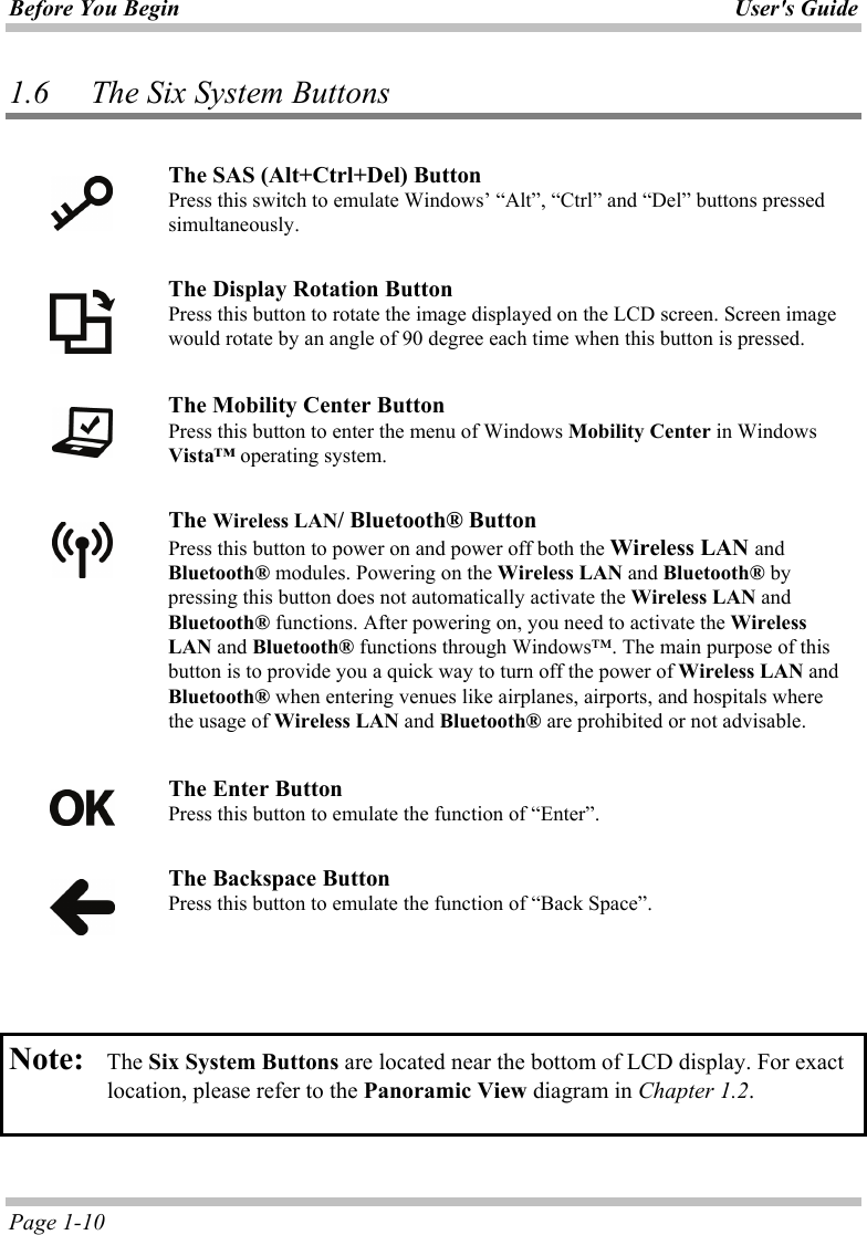 Before You Begin User&apos;s Guide Page 1-10 1.6 The Six System Buttons   The SAS (Alt+Ctrl+Del) Button Press this switch to emulate Windows’ “Alt”, “Ctrl” and “Del” buttons pressed simultaneously.   The Display Rotation Button Press this button to rotate the image displayed on the LCD screen. Screen image would rotate by an angle of 90 degree each time when this button is pressed.    The Mobility Center Button Press this button to enter the menu of Windows Mobility Center in Windows Vista™ operating system.   The Wireless LAN/ Bluetooth® Button Press this button to power on and power off both the Wireless LAN and Bluetooth® modules. Powering on the Wireless LAN and Bluetooth® by pressing this button does not automatically activate the Wireless LAN and Bluetooth® functions. After powering on, you need to activate the Wireless LAN and Bluetooth® functions through Windows™. The main purpose of this button is to provide you a quick way to turn off the power of Wireless LAN and Bluetooth® when entering venues like airplanes, airports, and hospitals where the usage of Wireless LAN and Bluetooth® are prohibited or not advisable.   The Enter Button Press this button to emulate the function of “Enter”.    The Backspace Button Press this button to emulate the function of “Back Space”.    Note:   The Six System Buttons are located near the bottom of LCD display. For exact location, please refer to the Panoramic View diagram in Chapter 1.2.   